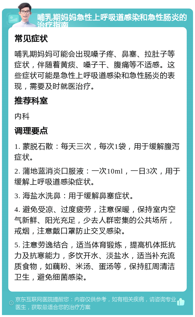 哺乳期妈妈急性上呼吸道感染和急性肠炎的治疗指南 常见症状 哺乳期妈妈可能会出现嗓子疼、鼻塞、拉肚子等症状，伴随着黄痰、嗓子干、腹痛等不适感。这些症状可能是急性上呼吸道感染和急性肠炎的表现，需要及时就医治疗。 推荐科室 内科 调理要点 1. 蒙脱石散：每天三次，每次1袋，用于缓解腹泻症状。 2. 蒲地蓝消炎口服液：一次10ml，一日3次，用于缓解上呼吸道感染症状。 3. 海盐水洗鼻：用于缓解鼻塞症状。 4. 避免受凉、过度疲劳，注意保暖，保持室内空气新鲜、阳光充足，少去人群密集的公共场所，戒烟，注意戴口罩防止交叉感染。 5. 注意劳逸结合，适当体育锻炼，提高机体抵抗力及抗寒能力，多饮开水、淡盐水，适当补充流质食物，如藕粉、米汤、蛋汤等，保持肛周清洁卫生，避免细菌感染。