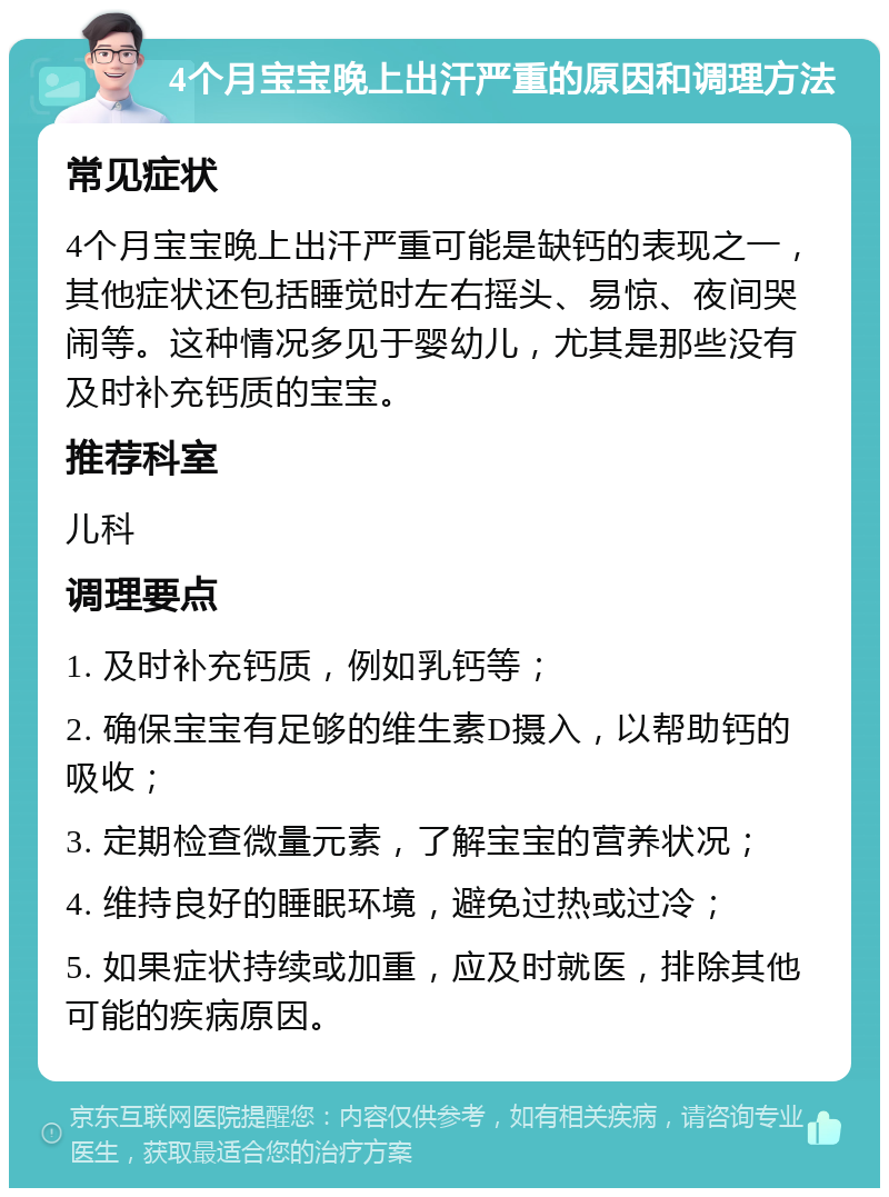 4个月宝宝晚上出汗严重的原因和调理方法 常见症状 4个月宝宝晚上出汗严重可能是缺钙的表现之一，其他症状还包括睡觉时左右摇头、易惊、夜间哭闹等。这种情况多见于婴幼儿，尤其是那些没有及时补充钙质的宝宝。 推荐科室 儿科 调理要点 1. 及时补充钙质，例如乳钙等； 2. 确保宝宝有足够的维生素D摄入，以帮助钙的吸收； 3. 定期检查微量元素，了解宝宝的营养状况； 4. 维持良好的睡眠环境，避免过热或过冷； 5. 如果症状持续或加重，应及时就医，排除其他可能的疾病原因。