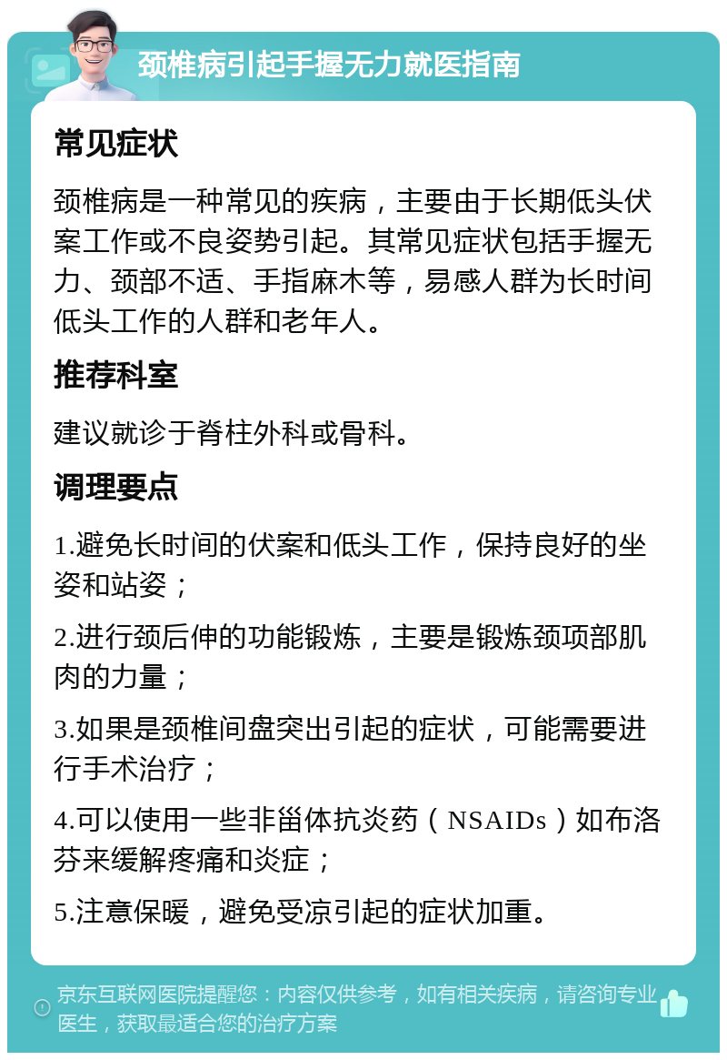 颈椎病引起手握无力就医指南 常见症状 颈椎病是一种常见的疾病，主要由于长期低头伏案工作或不良姿势引起。其常见症状包括手握无力、颈部不适、手指麻木等，易感人群为长时间低头工作的人群和老年人。 推荐科室 建议就诊于脊柱外科或骨科。 调理要点 1.避免长时间的伏案和低头工作，保持良好的坐姿和站姿； 2.进行颈后伸的功能锻炼，主要是锻炼颈项部肌肉的力量； 3.如果是颈椎间盘突出引起的症状，可能需要进行手术治疗； 4.可以使用一些非甾体抗炎药（NSAIDs）如布洛芬来缓解疼痛和炎症； 5.注意保暖，避免受凉引起的症状加重。