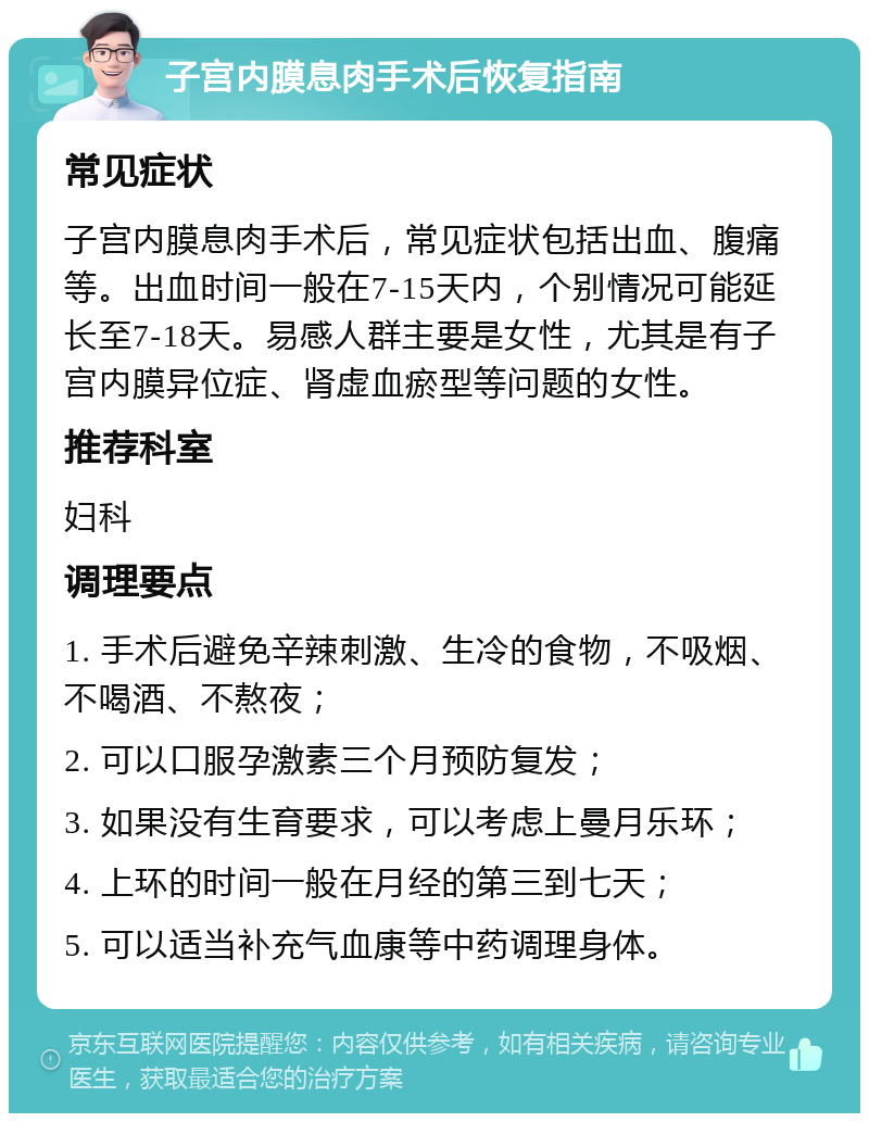 子宫内膜息肉手术后恢复指南 常见症状 子宫内膜息肉手术后，常见症状包括出血、腹痛等。出血时间一般在7-15天内，个别情况可能延长至7-18天。易感人群主要是女性，尤其是有子宫内膜异位症、肾虚血瘀型等问题的女性。 推荐科室 妇科 调理要点 1. 手术后避免辛辣刺激、生冷的食物，不吸烟、不喝酒、不熬夜； 2. 可以口服孕激素三个月预防复发； 3. 如果没有生育要求，可以考虑上曼月乐环； 4. 上环的时间一般在月经的第三到七天； 5. 可以适当补充气血康等中药调理身体。