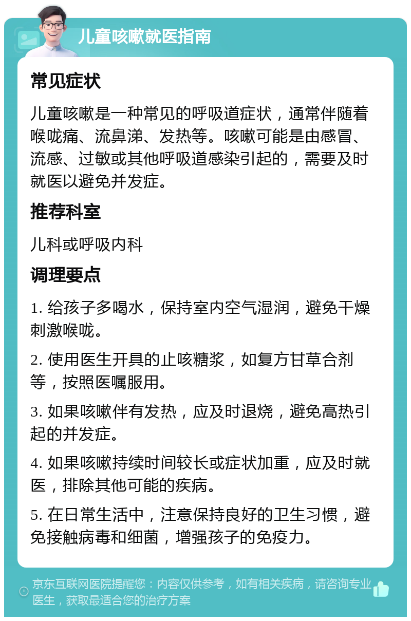 儿童咳嗽就医指南 常见症状 儿童咳嗽是一种常见的呼吸道症状，通常伴随着喉咙痛、流鼻涕、发热等。咳嗽可能是由感冒、流感、过敏或其他呼吸道感染引起的，需要及时就医以避免并发症。 推荐科室 儿科或呼吸内科 调理要点 1. 给孩子多喝水，保持室内空气湿润，避免干燥刺激喉咙。 2. 使用医生开具的止咳糖浆，如复方甘草合剂等，按照医嘱服用。 3. 如果咳嗽伴有发热，应及时退烧，避免高热引起的并发症。 4. 如果咳嗽持续时间较长或症状加重，应及时就医，排除其他可能的疾病。 5. 在日常生活中，注意保持良好的卫生习惯，避免接触病毒和细菌，增强孩子的免疫力。