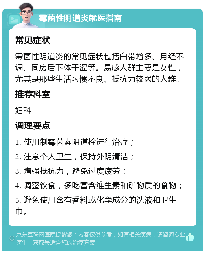 霉菌性阴道炎就医指南 常见症状 霉菌性阴道炎的常见症状包括白带增多、月经不调、同房后下体干涩等。易感人群主要是女性，尤其是那些生活习惯不良、抵抗力较弱的人群。 推荐科室 妇科 调理要点 1. 使用制霉菌素阴道栓进行治疗； 2. 注意个人卫生，保持外阴清洁； 3. 增强抵抗力，避免过度疲劳； 4. 调整饮食，多吃富含维生素和矿物质的食物； 5. 避免使用含有香料或化学成分的洗液和卫生巾。