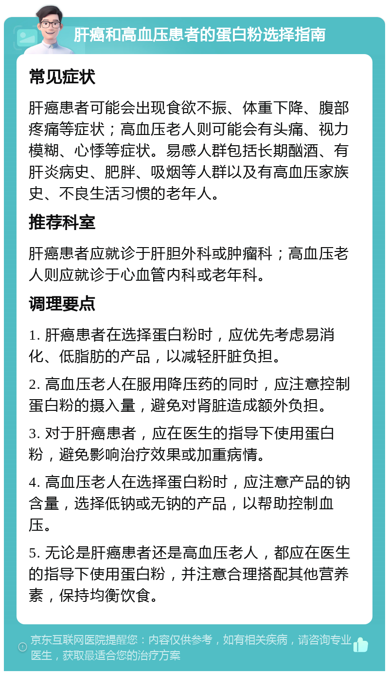 肝癌和高血压患者的蛋白粉选择指南 常见症状 肝癌患者可能会出现食欲不振、体重下降、腹部疼痛等症状；高血压老人则可能会有头痛、视力模糊、心悸等症状。易感人群包括长期酗酒、有肝炎病史、肥胖、吸烟等人群以及有高血压家族史、不良生活习惯的老年人。 推荐科室 肝癌患者应就诊于肝胆外科或肿瘤科；高血压老人则应就诊于心血管内科或老年科。 调理要点 1. 肝癌患者在选择蛋白粉时，应优先考虑易消化、低脂肪的产品，以减轻肝脏负担。 2. 高血压老人在服用降压药的同时，应注意控制蛋白粉的摄入量，避免对肾脏造成额外负担。 3. 对于肝癌患者，应在医生的指导下使用蛋白粉，避免影响治疗效果或加重病情。 4. 高血压老人在选择蛋白粉时，应注意产品的钠含量，选择低钠或无钠的产品，以帮助控制血压。 5. 无论是肝癌患者还是高血压老人，都应在医生的指导下使用蛋白粉，并注意合理搭配其他营养素，保持均衡饮食。