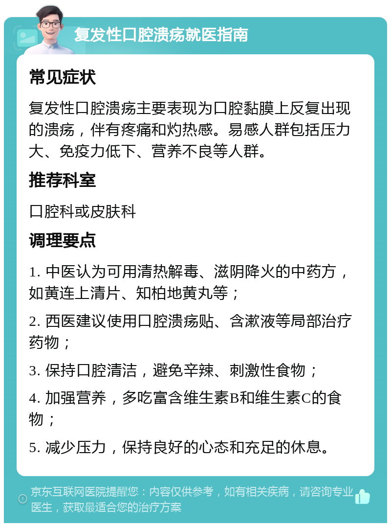 复发性口腔溃疡就医指南 常见症状 复发性口腔溃疡主要表现为口腔黏膜上反复出现的溃疡，伴有疼痛和灼热感。易感人群包括压力大、免疫力低下、营养不良等人群。 推荐科室 口腔科或皮肤科 调理要点 1. 中医认为可用清热解毒、滋阴降火的中药方，如黄连上清片、知柏地黄丸等； 2. 西医建议使用口腔溃疡贴、含漱液等局部治疗药物； 3. 保持口腔清洁，避免辛辣、刺激性食物； 4. 加强营养，多吃富含维生素B和维生素C的食物； 5. 减少压力，保持良好的心态和充足的休息。