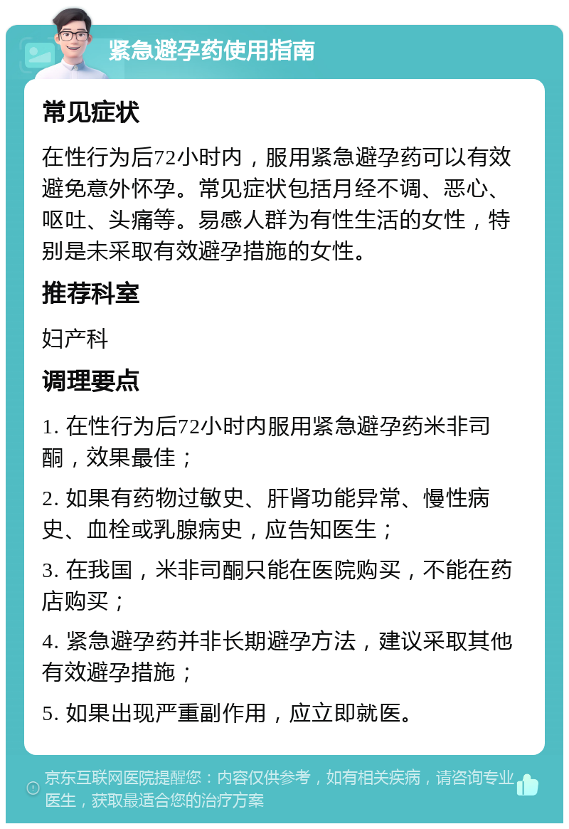 紧急避孕药使用指南 常见症状 在性行为后72小时内，服用紧急避孕药可以有效避免意外怀孕。常见症状包括月经不调、恶心、呕吐、头痛等。易感人群为有性生活的女性，特别是未采取有效避孕措施的女性。 推荐科室 妇产科 调理要点 1. 在性行为后72小时内服用紧急避孕药米非司酮，效果最佳； 2. 如果有药物过敏史、肝肾功能异常、慢性病史、血栓或乳腺病史，应告知医生； 3. 在我国，米非司酮只能在医院购买，不能在药店购买； 4. 紧急避孕药并非长期避孕方法，建议采取其他有效避孕措施； 5. 如果出现严重副作用，应立即就医。