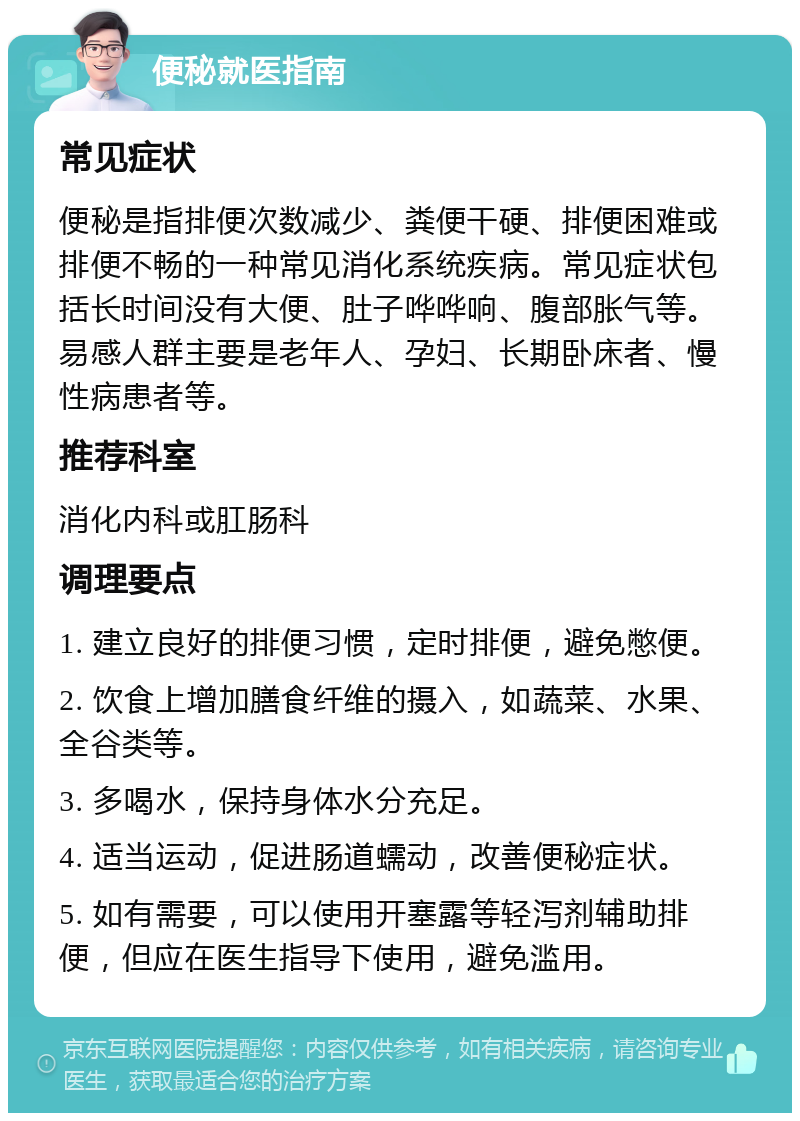 便秘就医指南 常见症状 便秘是指排便次数减少、粪便干硬、排便困难或排便不畅的一种常见消化系统疾病。常见症状包括长时间没有大便、肚子哗哗响、腹部胀气等。易感人群主要是老年人、孕妇、长期卧床者、慢性病患者等。 推荐科室 消化内科或肛肠科 调理要点 1. 建立良好的排便习惯，定时排便，避免憋便。 2. 饮食上增加膳食纤维的摄入，如蔬菜、水果、全谷类等。 3. 多喝水，保持身体水分充足。 4. 适当运动，促进肠道蠕动，改善便秘症状。 5. 如有需要，可以使用开塞露等轻泻剂辅助排便，但应在医生指导下使用，避免滥用。