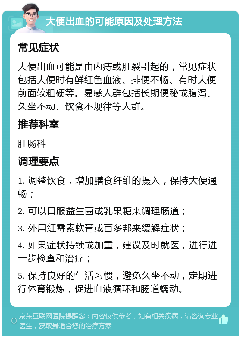 大便出血的可能原因及处理方法 常见症状 大便出血可能是由内痔或肛裂引起的，常见症状包括大便时有鲜红色血液、排便不畅、有时大便前面较粗硬等。易感人群包括长期便秘或腹泻、久坐不动、饮食不规律等人群。 推荐科室 肛肠科 调理要点 1. 调整饮食，增加膳食纤维的摄入，保持大便通畅； 2. 可以口服益生菌或乳果糖来调理肠道； 3. 外用红霉素软膏或百多邦来缓解症状； 4. 如果症状持续或加重，建议及时就医，进行进一步检查和治疗； 5. 保持良好的生活习惯，避免久坐不动，定期进行体育锻炼，促进血液循环和肠道蠕动。