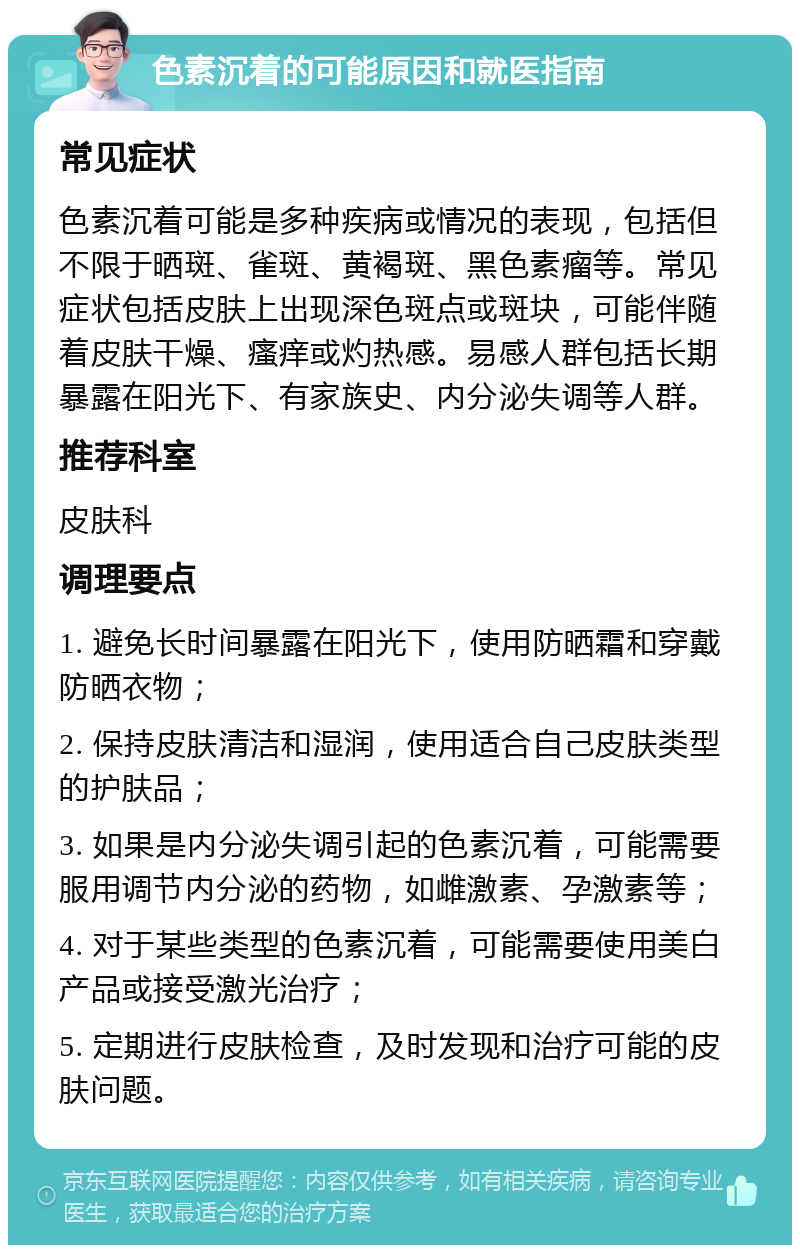 色素沉着的可能原因和就医指南 常见症状 色素沉着可能是多种疾病或情况的表现，包括但不限于晒斑、雀斑、黄褐斑、黑色素瘤等。常见症状包括皮肤上出现深色斑点或斑块，可能伴随着皮肤干燥、瘙痒或灼热感。易感人群包括长期暴露在阳光下、有家族史、内分泌失调等人群。 推荐科室 皮肤科 调理要点 1. 避免长时间暴露在阳光下，使用防晒霜和穿戴防晒衣物； 2. 保持皮肤清洁和湿润，使用适合自己皮肤类型的护肤品； 3. 如果是内分泌失调引起的色素沉着，可能需要服用调节内分泌的药物，如雌激素、孕激素等； 4. 对于某些类型的色素沉着，可能需要使用美白产品或接受激光治疗； 5. 定期进行皮肤检查，及时发现和治疗可能的皮肤问题。