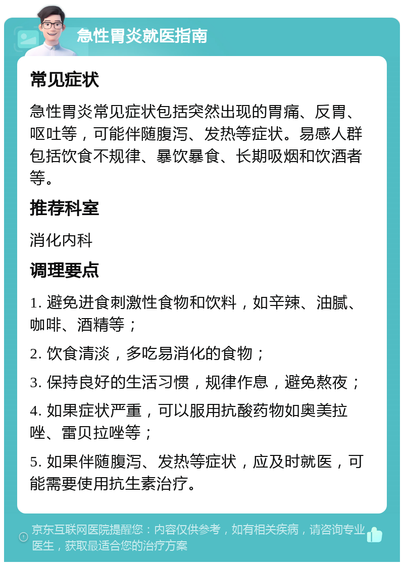 急性胃炎就医指南 常见症状 急性胃炎常见症状包括突然出现的胃痛、反胃、呕吐等，可能伴随腹泻、发热等症状。易感人群包括饮食不规律、暴饮暴食、长期吸烟和饮酒者等。 推荐科室 消化内科 调理要点 1. 避免进食刺激性食物和饮料，如辛辣、油腻、咖啡、酒精等； 2. 饮食清淡，多吃易消化的食物； 3. 保持良好的生活习惯，规律作息，避免熬夜； 4. 如果症状严重，可以服用抗酸药物如奥美拉唑、雷贝拉唑等； 5. 如果伴随腹泻、发热等症状，应及时就医，可能需要使用抗生素治疗。