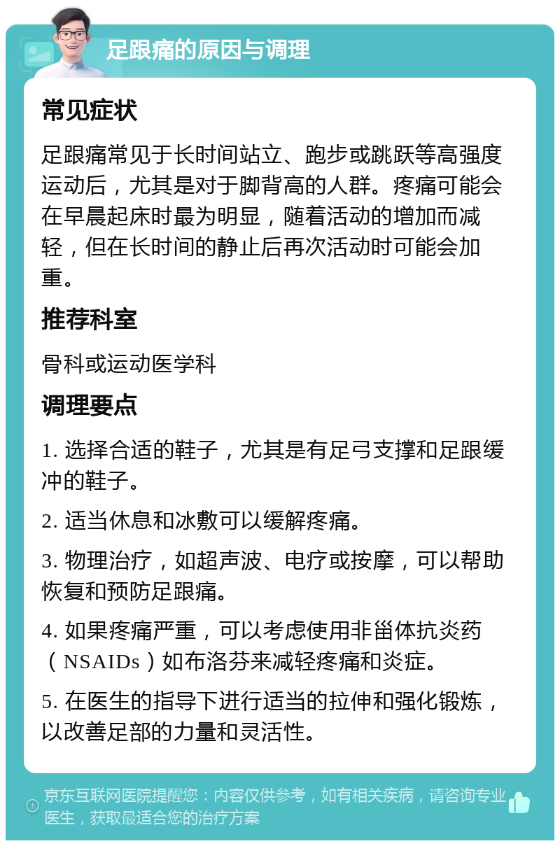 足跟痛的原因与调理 常见症状 足跟痛常见于长时间站立、跑步或跳跃等高强度运动后，尤其是对于脚背高的人群。疼痛可能会在早晨起床时最为明显，随着活动的增加而减轻，但在长时间的静止后再次活动时可能会加重。 推荐科室 骨科或运动医学科 调理要点 1. 选择合适的鞋子，尤其是有足弓支撑和足跟缓冲的鞋子。 2. 适当休息和冰敷可以缓解疼痛。 3. 物理治疗，如超声波、电疗或按摩，可以帮助恢复和预防足跟痛。 4. 如果疼痛严重，可以考虑使用非甾体抗炎药（NSAIDs）如布洛芬来减轻疼痛和炎症。 5. 在医生的指导下进行适当的拉伸和强化锻炼，以改善足部的力量和灵活性。