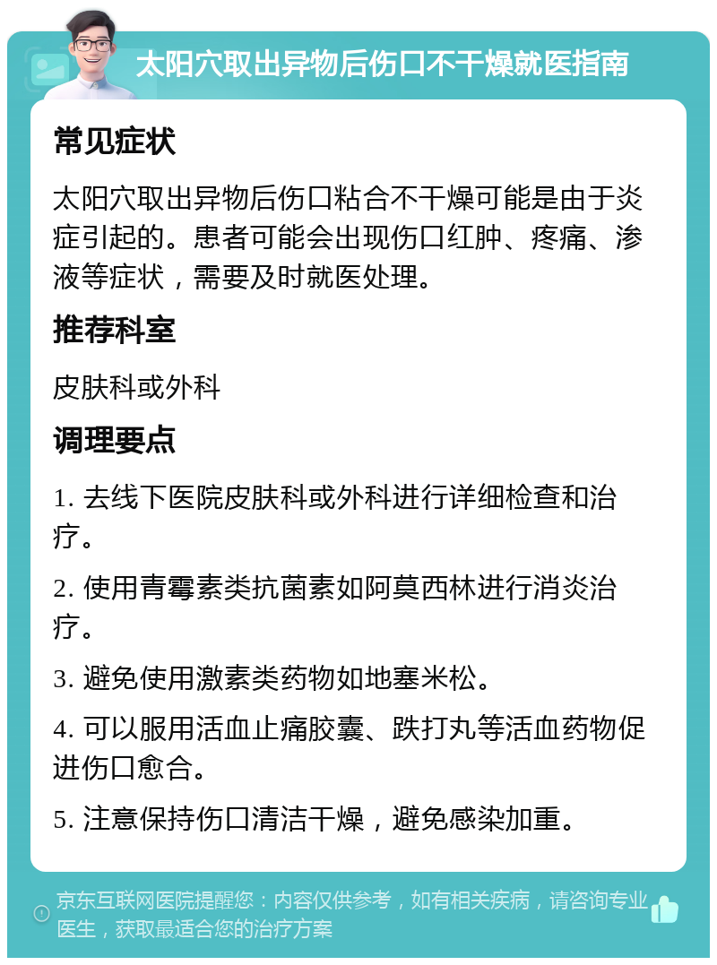 太阳穴取出异物后伤口不干燥就医指南 常见症状 太阳穴取出异物后伤口粘合不干燥可能是由于炎症引起的。患者可能会出现伤口红肿、疼痛、渗液等症状，需要及时就医处理。 推荐科室 皮肤科或外科 调理要点 1. 去线下医院皮肤科或外科进行详细检查和治疗。 2. 使用青霉素类抗菌素如阿莫西林进行消炎治疗。 3. 避免使用激素类药物如地塞米松。 4. 可以服用活血止痛胶囊、跌打丸等活血药物促进伤口愈合。 5. 注意保持伤口清洁干燥，避免感染加重。