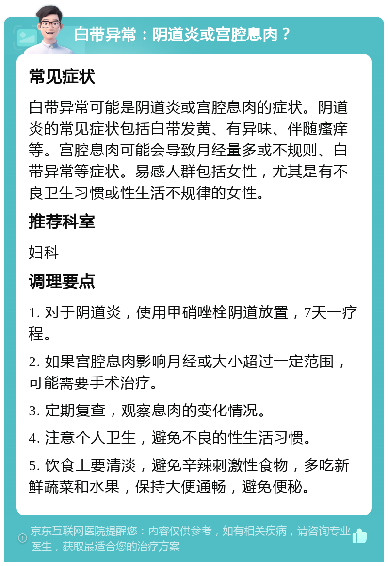 白带异常：阴道炎或宫腔息肉？ 常见症状 白带异常可能是阴道炎或宫腔息肉的症状。阴道炎的常见症状包括白带发黄、有异味、伴随瘙痒等。宫腔息肉可能会导致月经量多或不规则、白带异常等症状。易感人群包括女性，尤其是有不良卫生习惯或性生活不规律的女性。 推荐科室 妇科 调理要点 1. 对于阴道炎，使用甲硝唑栓阴道放置，7天一疗程。 2. 如果宫腔息肉影响月经或大小超过一定范围，可能需要手术治疗。 3. 定期复查，观察息肉的变化情况。 4. 注意个人卫生，避免不良的性生活习惯。 5. 饮食上要清淡，避免辛辣刺激性食物，多吃新鲜蔬菜和水果，保持大便通畅，避免便秘。