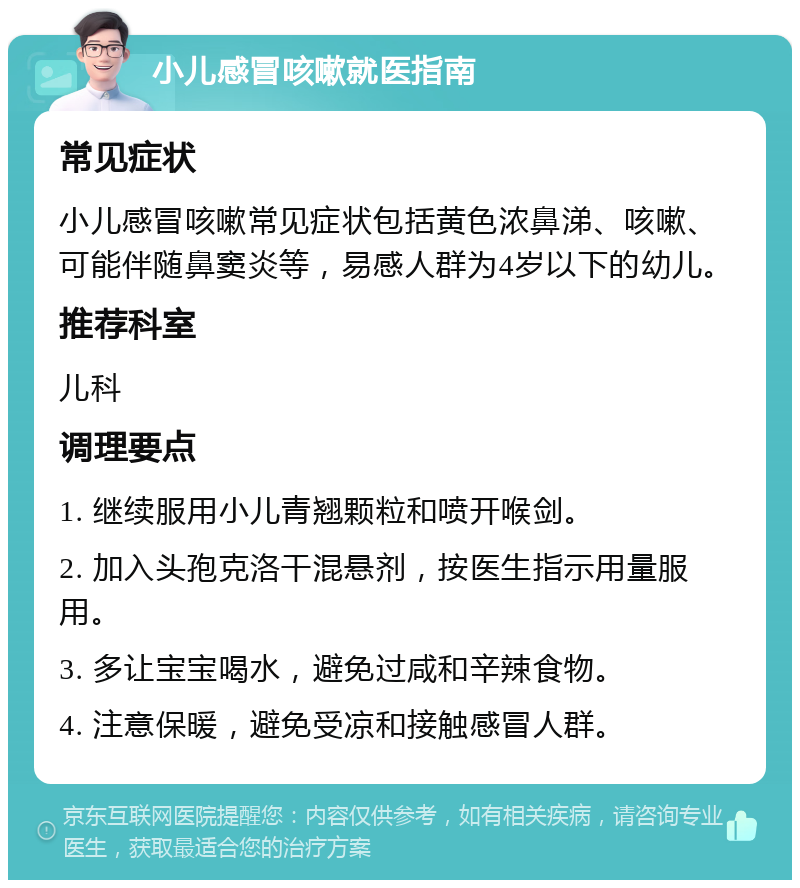 小儿感冒咳嗽就医指南 常见症状 小儿感冒咳嗽常见症状包括黄色浓鼻涕、咳嗽、可能伴随鼻窦炎等，易感人群为4岁以下的幼儿。 推荐科室 儿科 调理要点 1. 继续服用小儿青翘颗粒和喷开喉剑。 2. 加入头孢克洛干混悬剂，按医生指示用量服用。 3. 多让宝宝喝水，避免过咸和辛辣食物。 4. 注意保暖，避免受凉和接触感冒人群。