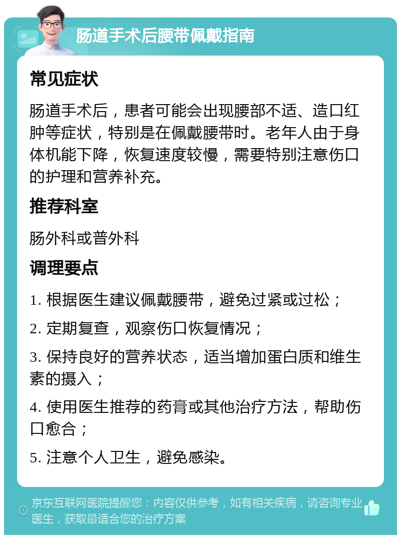 肠道手术后腰带佩戴指南 常见症状 肠道手术后，患者可能会出现腰部不适、造口红肿等症状，特别是在佩戴腰带时。老年人由于身体机能下降，恢复速度较慢，需要特别注意伤口的护理和营养补充。 推荐科室 肠外科或普外科 调理要点 1. 根据医生建议佩戴腰带，避免过紧或过松； 2. 定期复查，观察伤口恢复情况； 3. 保持良好的营养状态，适当增加蛋白质和维生素的摄入； 4. 使用医生推荐的药膏或其他治疗方法，帮助伤口愈合； 5. 注意个人卫生，避免感染。