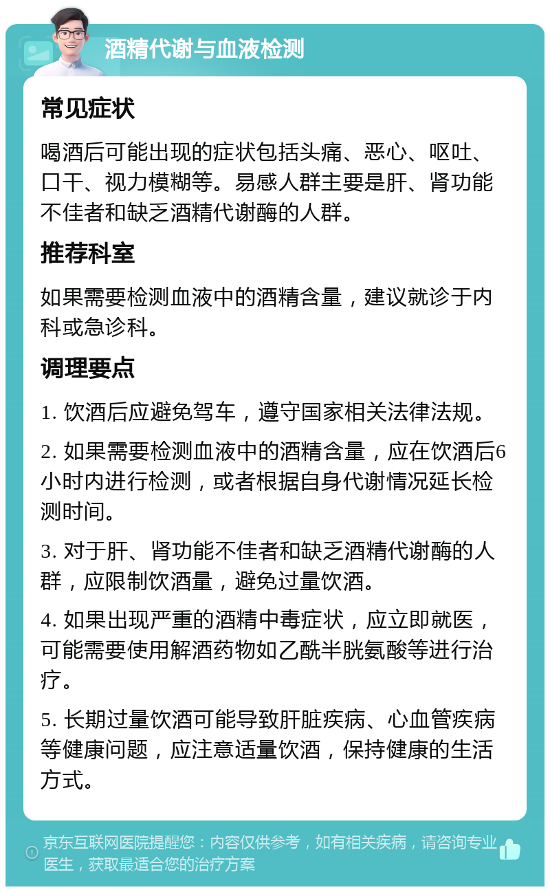 酒精代谢与血液检测 常见症状 喝酒后可能出现的症状包括头痛、恶心、呕吐、口干、视力模糊等。易感人群主要是肝、肾功能不佳者和缺乏酒精代谢酶的人群。 推荐科室 如果需要检测血液中的酒精含量，建议就诊于内科或急诊科。 调理要点 1. 饮酒后应避免驾车，遵守国家相关法律法规。 2. 如果需要检测血液中的酒精含量，应在饮酒后6小时内进行检测，或者根据自身代谢情况延长检测时间。 3. 对于肝、肾功能不佳者和缺乏酒精代谢酶的人群，应限制饮酒量，避免过量饮酒。 4. 如果出现严重的酒精中毒症状，应立即就医，可能需要使用解酒药物如乙酰半胱氨酸等进行治疗。 5. 长期过量饮酒可能导致肝脏疾病、心血管疾病等健康问题，应注意适量饮酒，保持健康的生活方式。