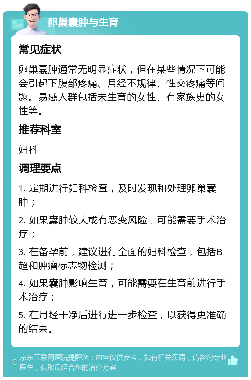 卵巢囊肿与生育 常见症状 卵巢囊肿通常无明显症状，但在某些情况下可能会引起下腹部疼痛、月经不规律、性交疼痛等问题。易感人群包括未生育的女性、有家族史的女性等。 推荐科室 妇科 调理要点 1. 定期进行妇科检查，及时发现和处理卵巢囊肿； 2. 如果囊肿较大或有恶变风险，可能需要手术治疗； 3. 在备孕前，建议进行全面的妇科检查，包括B超和肿瘤标志物检测； 4. 如果囊肿影响生育，可能需要在生育前进行手术治疗； 5. 在月经干净后进行进一步检查，以获得更准确的结果。