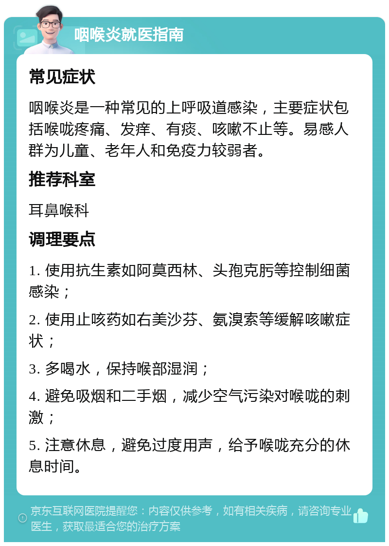 咽喉炎就医指南 常见症状 咽喉炎是一种常见的上呼吸道感染，主要症状包括喉咙疼痛、发痒、有痰、咳嗽不止等。易感人群为儿童、老年人和免疫力较弱者。 推荐科室 耳鼻喉科 调理要点 1. 使用抗生素如阿莫西林、头孢克肟等控制细菌感染； 2. 使用止咳药如右美沙芬、氨溴索等缓解咳嗽症状； 3. 多喝水，保持喉部湿润； 4. 避免吸烟和二手烟，减少空气污染对喉咙的刺激； 5. 注意休息，避免过度用声，给予喉咙充分的休息时间。