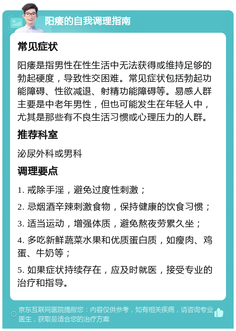 阳痿的自我调理指南 常见症状 阳痿是指男性在性生活中无法获得或维持足够的勃起硬度，导致性交困难。常见症状包括勃起功能障碍、性欲减退、射精功能障碍等。易感人群主要是中老年男性，但也可能发生在年轻人中，尤其是那些有不良生活习惯或心理压力的人群。 推荐科室 泌尿外科或男科 调理要点 1. 戒除手淫，避免过度性刺激； 2. 忌烟酒辛辣刺激食物，保持健康的饮食习惯； 3. 适当运动，增强体质，避免熬夜劳累久坐； 4. 多吃新鲜蔬菜水果和优质蛋白质，如瘦肉、鸡蛋、牛奶等； 5. 如果症状持续存在，应及时就医，接受专业的治疗和指导。