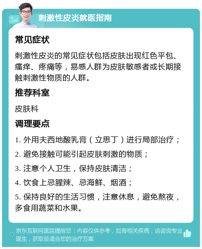 刺激性皮炎就医指南 常见症状 刺激性皮炎的常见症状包括皮肤出现红色平包、瘙痒、疼痛等，易感人群为皮肤敏感者或长期接触刺激性物质的人群。 推荐科室 皮肤科 调理要点 1. 外用夫西地酸乳膏（立思丁）进行局部治疗； 2. 避免接触可能引起皮肤刺激的物质； 3. 注意个人卫生，保持皮肤清洁； 4. 饮食上忌腥辣、忌海鲜、烟酒； 5. 保持良好的生活习惯，注意休息，避免熬夜，多食用蔬菜和水果。