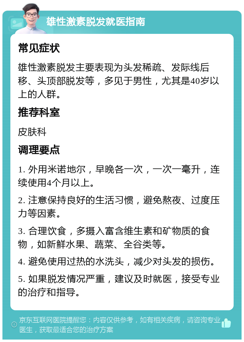 雄性激素脱发就医指南 常见症状 雄性激素脱发主要表现为头发稀疏、发际线后移、头顶部脱发等，多见于男性，尤其是40岁以上的人群。 推荐科室 皮肤科 调理要点 1. 外用米诺地尔，早晚各一次，一次一毫升，连续使用4个月以上。 2. 注意保持良好的生活习惯，避免熬夜、过度压力等因素。 3. 合理饮食，多摄入富含维生素和矿物质的食物，如新鲜水果、蔬菜、全谷类等。 4. 避免使用过热的水洗头，减少对头发的损伤。 5. 如果脱发情况严重，建议及时就医，接受专业的治疗和指导。