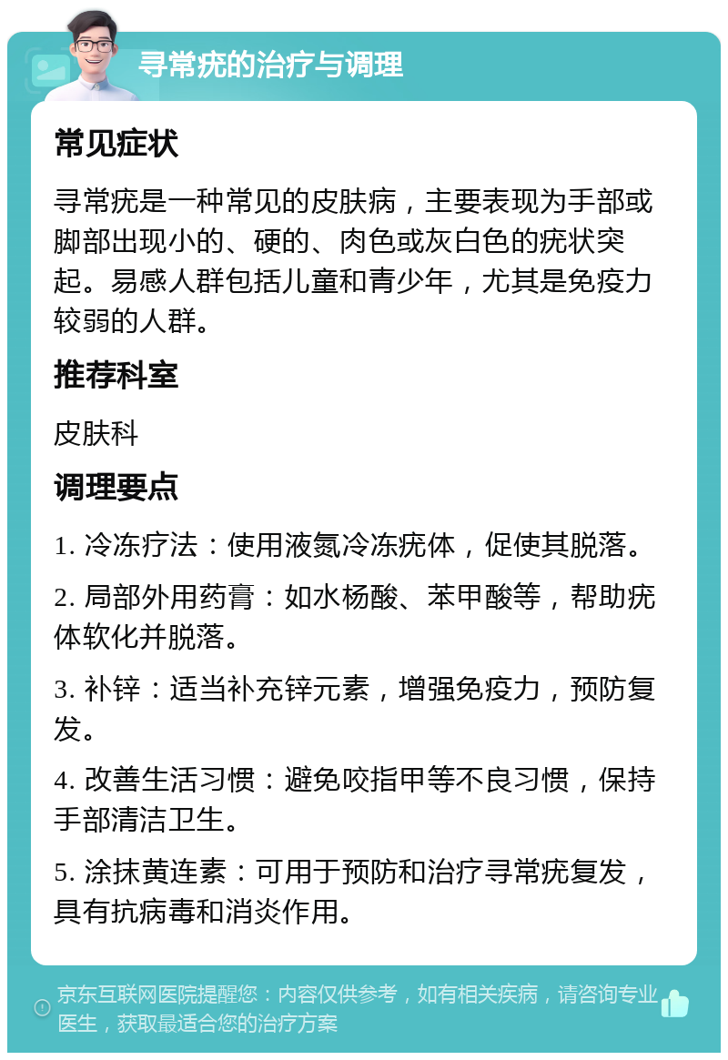 寻常疣的治疗与调理 常见症状 寻常疣是一种常见的皮肤病，主要表现为手部或脚部出现小的、硬的、肉色或灰白色的疣状突起。易感人群包括儿童和青少年，尤其是免疫力较弱的人群。 推荐科室 皮肤科 调理要点 1. 冷冻疗法：使用液氮冷冻疣体，促使其脱落。 2. 局部外用药膏：如水杨酸、苯甲酸等，帮助疣体软化并脱落。 3. 补锌：适当补充锌元素，增强免疫力，预防复发。 4. 改善生活习惯：避免咬指甲等不良习惯，保持手部清洁卫生。 5. 涂抹黄连素：可用于预防和治疗寻常疣复发，具有抗病毒和消炎作用。