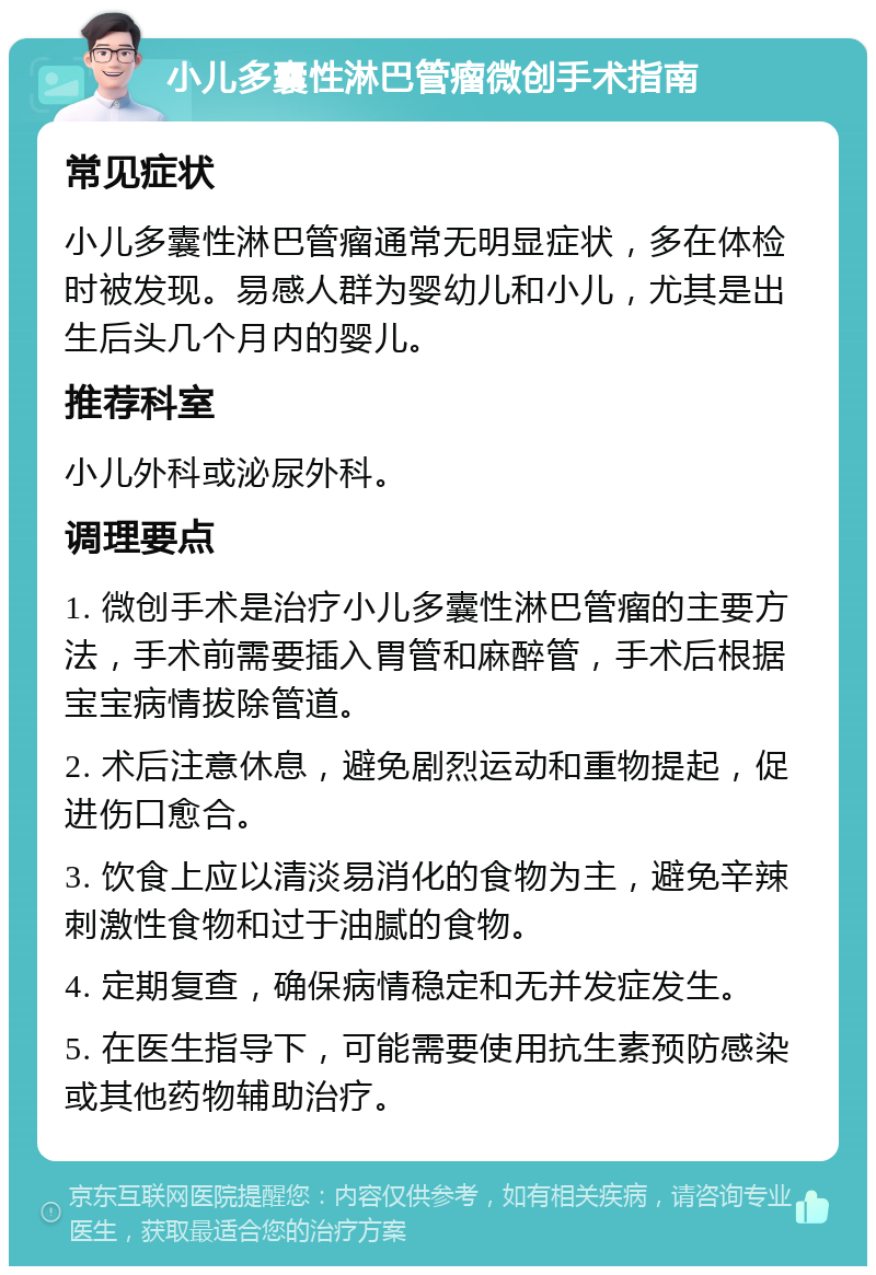 小儿多囊性淋巴管瘤微创手术指南 常见症状 小儿多囊性淋巴管瘤通常无明显症状，多在体检时被发现。易感人群为婴幼儿和小儿，尤其是出生后头几个月内的婴儿。 推荐科室 小儿外科或泌尿外科。 调理要点 1. 微创手术是治疗小儿多囊性淋巴管瘤的主要方法，手术前需要插入胃管和麻醉管，手术后根据宝宝病情拔除管道。 2. 术后注意休息，避免剧烈运动和重物提起，促进伤口愈合。 3. 饮食上应以清淡易消化的食物为主，避免辛辣刺激性食物和过于油腻的食物。 4. 定期复查，确保病情稳定和无并发症发生。 5. 在医生指导下，可能需要使用抗生素预防感染或其他药物辅助治疗。