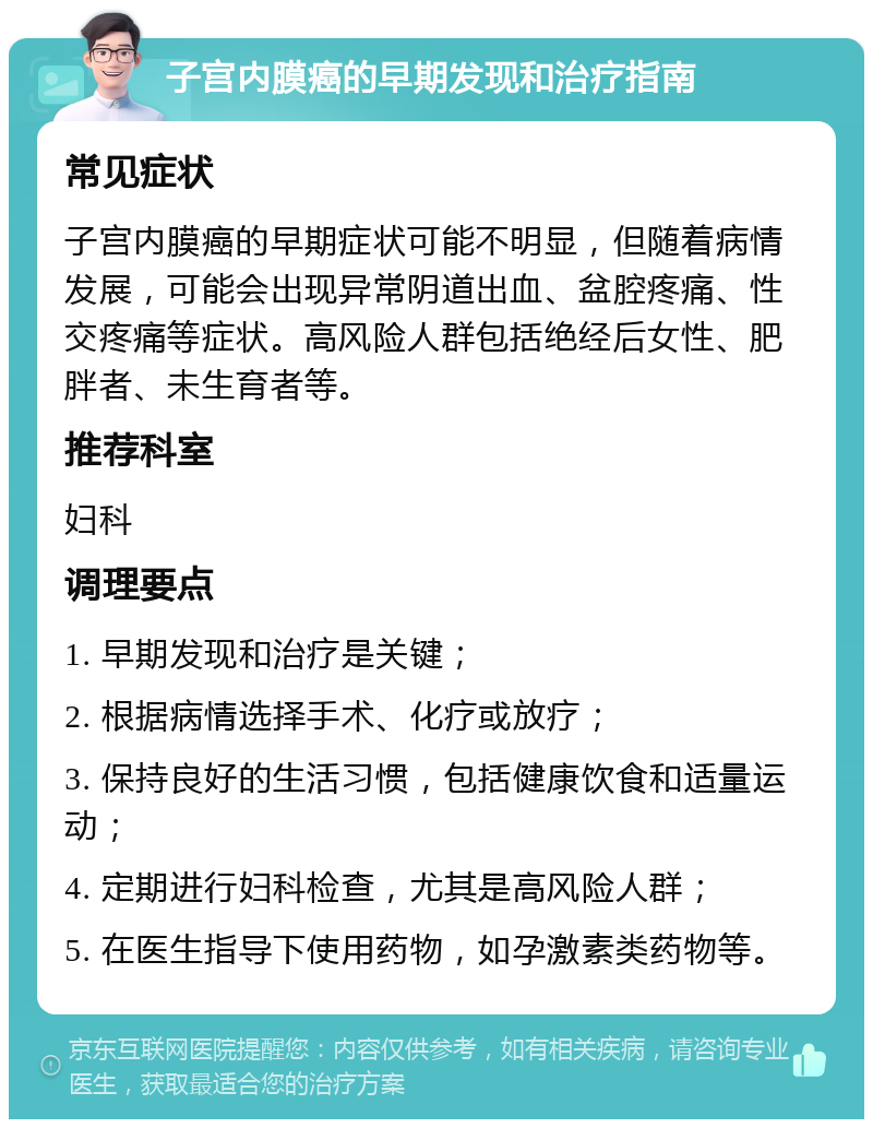 子宫内膜癌的早期发现和治疗指南 常见症状 子宫内膜癌的早期症状可能不明显，但随着病情发展，可能会出现异常阴道出血、盆腔疼痛、性交疼痛等症状。高风险人群包括绝经后女性、肥胖者、未生育者等。 推荐科室 妇科 调理要点 1. 早期发现和治疗是关键； 2. 根据病情选择手术、化疗或放疗； 3. 保持良好的生活习惯，包括健康饮食和适量运动； 4. 定期进行妇科检查，尤其是高风险人群； 5. 在医生指导下使用药物，如孕激素类药物等。