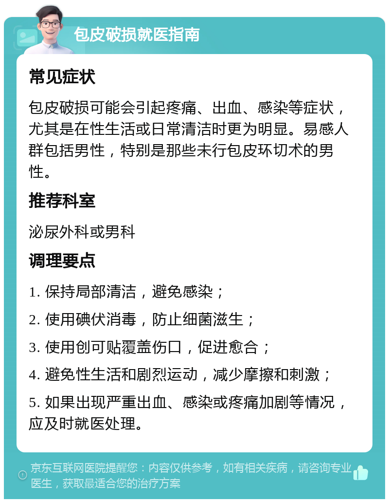 包皮破损就医指南 常见症状 包皮破损可能会引起疼痛、出血、感染等症状，尤其是在性生活或日常清洁时更为明显。易感人群包括男性，特别是那些未行包皮环切术的男性。 推荐科室 泌尿外科或男科 调理要点 1. 保持局部清洁，避免感染； 2. 使用碘伏消毒，防止细菌滋生； 3. 使用创可贴覆盖伤口，促进愈合； 4. 避免性生活和剧烈运动，减少摩擦和刺激； 5. 如果出现严重出血、感染或疼痛加剧等情况，应及时就医处理。