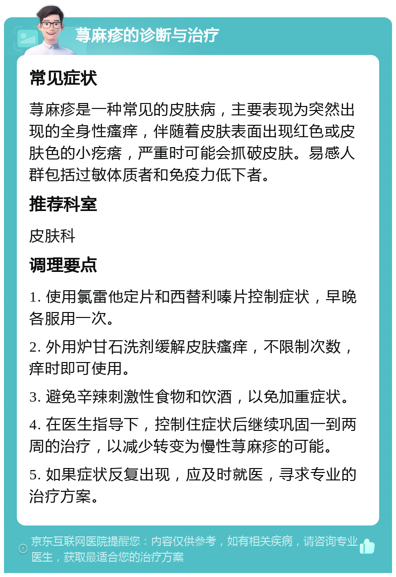 荨麻疹的诊断与治疗 常见症状 荨麻疹是一种常见的皮肤病，主要表现为突然出现的全身性瘙痒，伴随着皮肤表面出现红色或皮肤色的小疙瘩，严重时可能会抓破皮肤。易感人群包括过敏体质者和免疫力低下者。 推荐科室 皮肤科 调理要点 1. 使用氯雷他定片和西替利嗪片控制症状，早晚各服用一次。 2. 外用炉甘石洗剂缓解皮肤瘙痒，不限制次数，痒时即可使用。 3. 避免辛辣刺激性食物和饮酒，以免加重症状。 4. 在医生指导下，控制住症状后继续巩固一到两周的治疗，以减少转变为慢性荨麻疹的可能。 5. 如果症状反复出现，应及时就医，寻求专业的治疗方案。