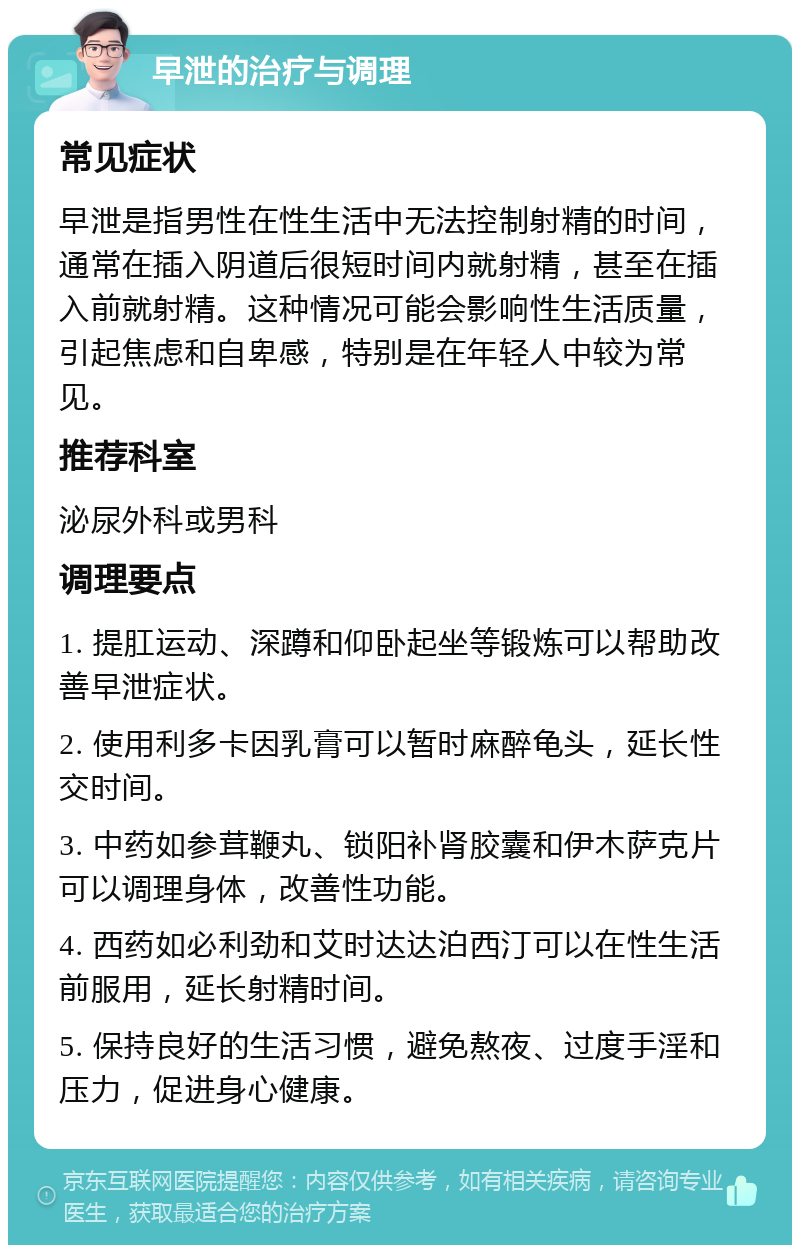 早泄的治疗与调理 常见症状 早泄是指男性在性生活中无法控制射精的时间，通常在插入阴道后很短时间内就射精，甚至在插入前就射精。这种情况可能会影响性生活质量，引起焦虑和自卑感，特别是在年轻人中较为常见。 推荐科室 泌尿外科或男科 调理要点 1. 提肛运动、深蹲和仰卧起坐等锻炼可以帮助改善早泄症状。 2. 使用利多卡因乳膏可以暂时麻醉龟头，延长性交时间。 3. 中药如参茸鞭丸、锁阳补肾胶囊和伊木萨克片可以调理身体，改善性功能。 4. 西药如必利劲和艾时达达泊西汀可以在性生活前服用，延长射精时间。 5. 保持良好的生活习惯，避免熬夜、过度手淫和压力，促进身心健康。