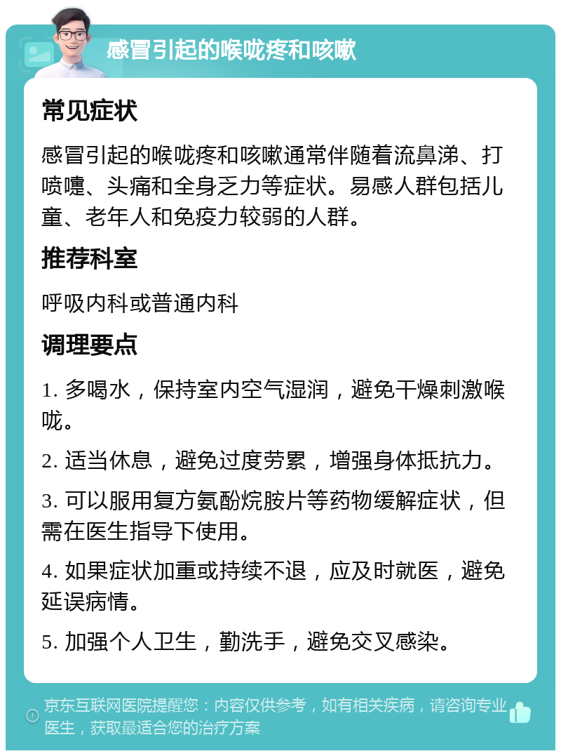 感冒引起的喉咙疼和咳嗽 常见症状 感冒引起的喉咙疼和咳嗽通常伴随着流鼻涕、打喷嚏、头痛和全身乏力等症状。易感人群包括儿童、老年人和免疫力较弱的人群。 推荐科室 呼吸内科或普通内科 调理要点 1. 多喝水，保持室内空气湿润，避免干燥刺激喉咙。 2. 适当休息，避免过度劳累，增强身体抵抗力。 3. 可以服用复方氨酚烷胺片等药物缓解症状，但需在医生指导下使用。 4. 如果症状加重或持续不退，应及时就医，避免延误病情。 5. 加强个人卫生，勤洗手，避免交叉感染。