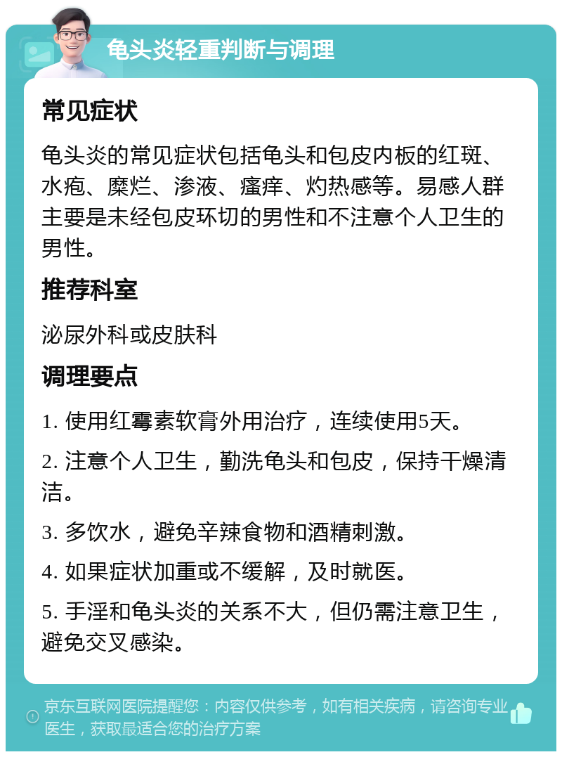 龟头炎轻重判断与调理 常见症状 龟头炎的常见症状包括龟头和包皮内板的红斑、水疱、糜烂、渗液、瘙痒、灼热感等。易感人群主要是未经包皮环切的男性和不注意个人卫生的男性。 推荐科室 泌尿外科或皮肤科 调理要点 1. 使用红霉素软膏外用治疗，连续使用5天。 2. 注意个人卫生，勤洗龟头和包皮，保持干燥清洁。 3. 多饮水，避免辛辣食物和酒精刺激。 4. 如果症状加重或不缓解，及时就医。 5. 手淫和龟头炎的关系不大，但仍需注意卫生，避免交叉感染。