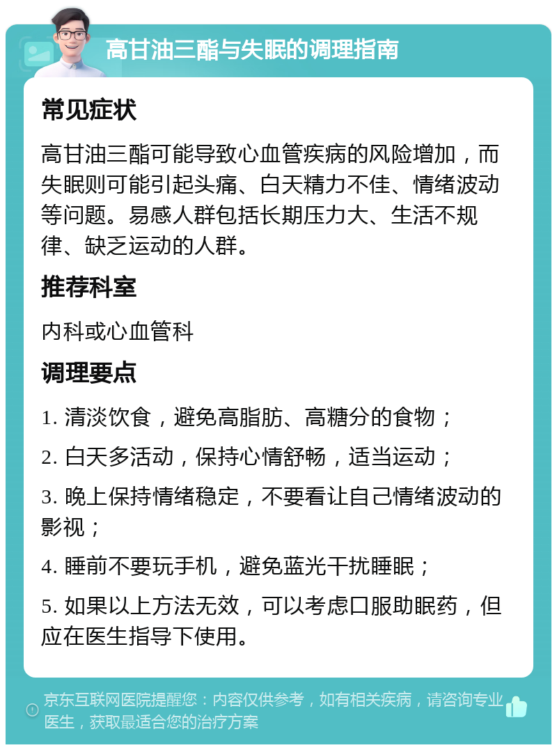 高甘油三酯与失眠的调理指南 常见症状 高甘油三酯可能导致心血管疾病的风险增加，而失眠则可能引起头痛、白天精力不佳、情绪波动等问题。易感人群包括长期压力大、生活不规律、缺乏运动的人群。 推荐科室 内科或心血管科 调理要点 1. 清淡饮食，避免高脂肪、高糖分的食物； 2. 白天多活动，保持心情舒畅，适当运动； 3. 晚上保持情绪稳定，不要看让自己情绪波动的影视； 4. 睡前不要玩手机，避免蓝光干扰睡眠； 5. 如果以上方法无效，可以考虑口服助眠药，但应在医生指导下使用。