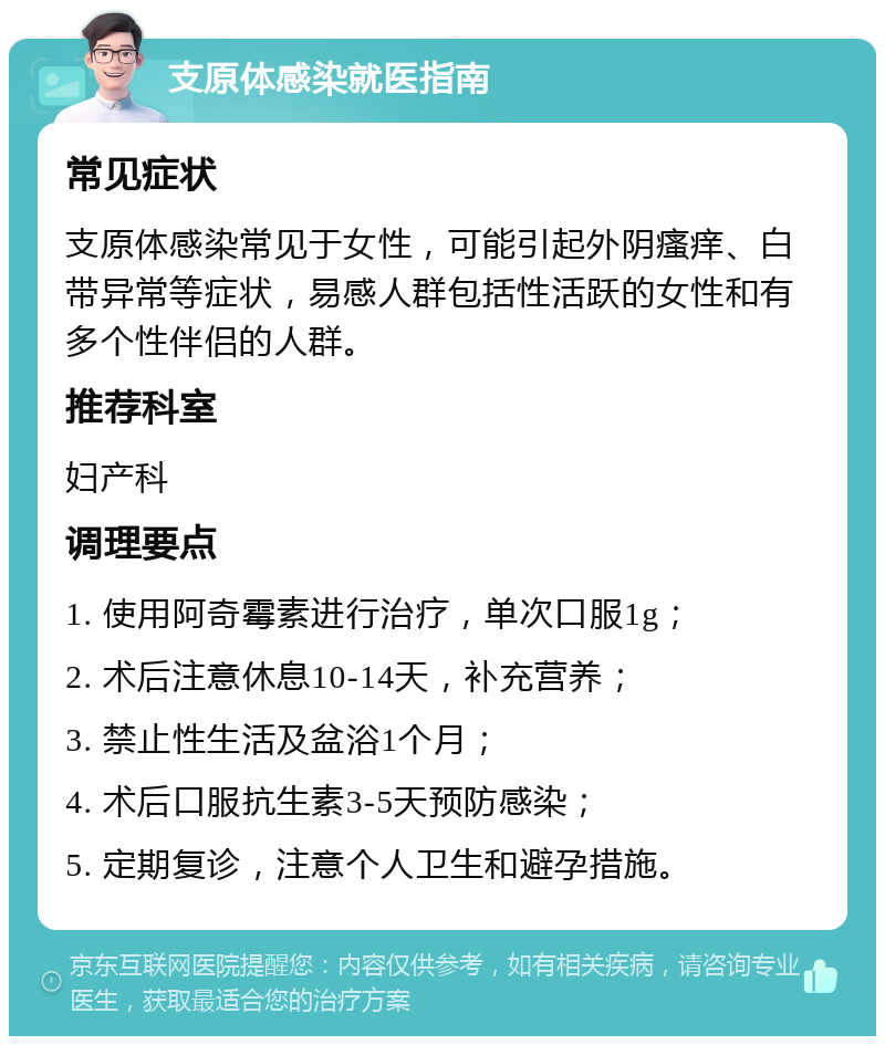 支原体感染就医指南 常见症状 支原体感染常见于女性，可能引起外阴瘙痒、白带异常等症状，易感人群包括性活跃的女性和有多个性伴侣的人群。 推荐科室 妇产科 调理要点 1. 使用阿奇霉素进行治疗，单次口服1g； 2. 术后注意休息10-14天，补充营养； 3. 禁止性生活及盆浴1个月； 4. 术后口服抗生素3-5天预防感染； 5. 定期复诊，注意个人卫生和避孕措施。