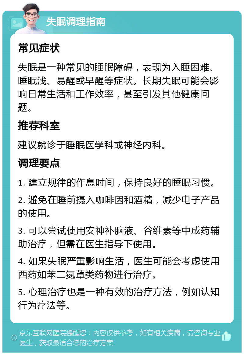 失眠调理指南 常见症状 失眠是一种常见的睡眠障碍，表现为入睡困难、睡眠浅、易醒或早醒等症状。长期失眠可能会影响日常生活和工作效率，甚至引发其他健康问题。 推荐科室 建议就诊于睡眠医学科或神经内科。 调理要点 1. 建立规律的作息时间，保持良好的睡眠习惯。 2. 避免在睡前摄入咖啡因和酒精，减少电子产品的使用。 3. 可以尝试使用安神补脑液、谷维素等中成药辅助治疗，但需在医生指导下使用。 4. 如果失眠严重影响生活，医生可能会考虑使用西药如苯二氮䓬类药物进行治疗。 5. 心理治疗也是一种有效的治疗方法，例如认知行为疗法等。