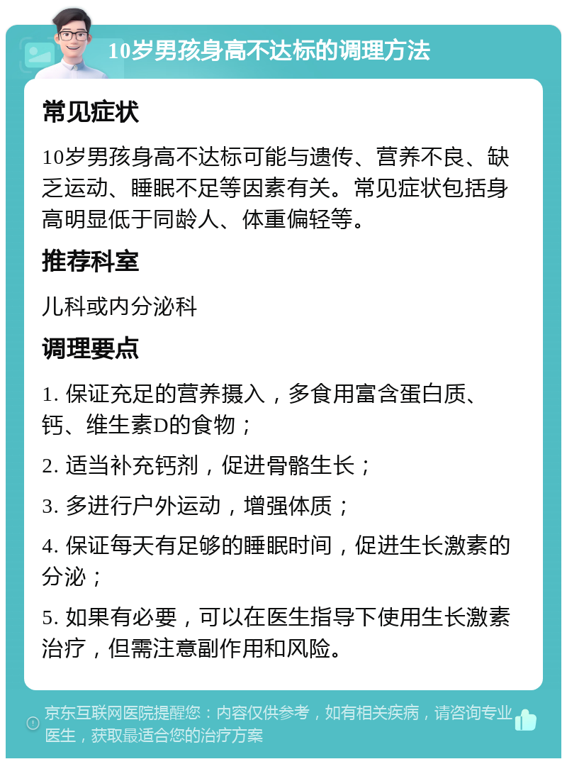 10岁男孩身高不达标的调理方法 常见症状 10岁男孩身高不达标可能与遗传、营养不良、缺乏运动、睡眠不足等因素有关。常见症状包括身高明显低于同龄人、体重偏轻等。 推荐科室 儿科或内分泌科 调理要点 1. 保证充足的营养摄入，多食用富含蛋白质、钙、维生素D的食物； 2. 适当补充钙剂，促进骨骼生长； 3. 多进行户外运动，增强体质； 4. 保证每天有足够的睡眠时间，促进生长激素的分泌； 5. 如果有必要，可以在医生指导下使用生长激素治疗，但需注意副作用和风险。