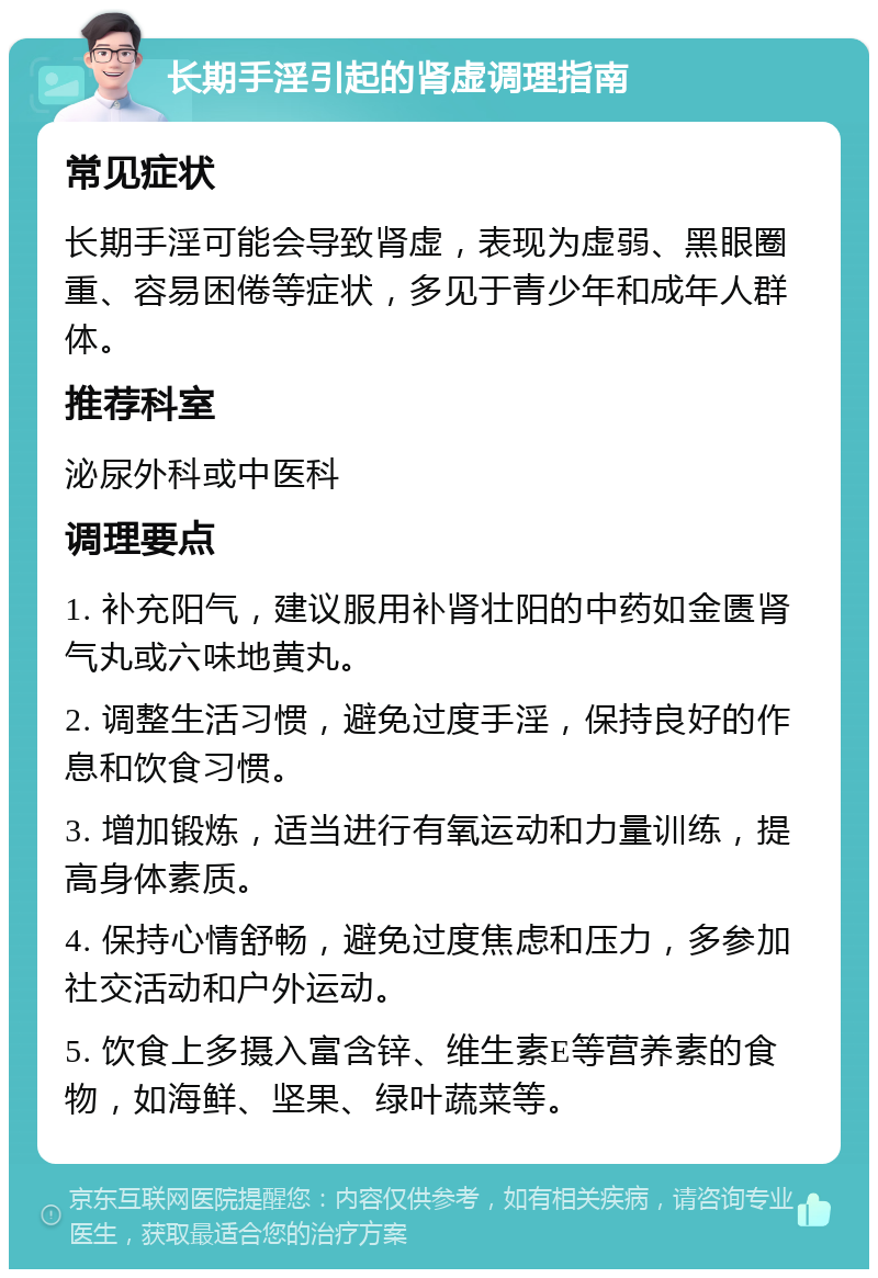 长期手淫引起的肾虚调理指南 常见症状 长期手淫可能会导致肾虚，表现为虚弱、黑眼圈重、容易困倦等症状，多见于青少年和成年人群体。 推荐科室 泌尿外科或中医科 调理要点 1. 补充阳气，建议服用补肾壮阳的中药如金匮肾气丸或六味地黄丸。 2. 调整生活习惯，避免过度手淫，保持良好的作息和饮食习惯。 3. 增加锻炼，适当进行有氧运动和力量训练，提高身体素质。 4. 保持心情舒畅，避免过度焦虑和压力，多参加社交活动和户外运动。 5. 饮食上多摄入富含锌、维生素E等营养素的食物，如海鲜、坚果、绿叶蔬菜等。