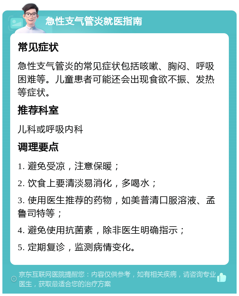 急性支气管炎就医指南 常见症状 急性支气管炎的常见症状包括咳嗽、胸闷、呼吸困难等。儿童患者可能还会出现食欲不振、发热等症状。 推荐科室 儿科或呼吸内科 调理要点 1. 避免受凉，注意保暖； 2. 饮食上要清淡易消化，多喝水； 3. 使用医生推荐的药物，如美普清口服溶液、孟鲁司特等； 4. 避免使用抗菌素，除非医生明确指示； 5. 定期复诊，监测病情变化。