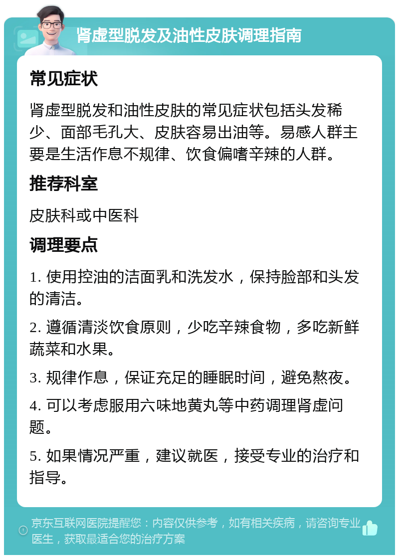 肾虚型脱发及油性皮肤调理指南 常见症状 肾虚型脱发和油性皮肤的常见症状包括头发稀少、面部毛孔大、皮肤容易出油等。易感人群主要是生活作息不规律、饮食偏嗜辛辣的人群。 推荐科室 皮肤科或中医科 调理要点 1. 使用控油的洁面乳和洗发水，保持脸部和头发的清洁。 2. 遵循清淡饮食原则，少吃辛辣食物，多吃新鲜蔬菜和水果。 3. 规律作息，保证充足的睡眠时间，避免熬夜。 4. 可以考虑服用六味地黄丸等中药调理肾虚问题。 5. 如果情况严重，建议就医，接受专业的治疗和指导。