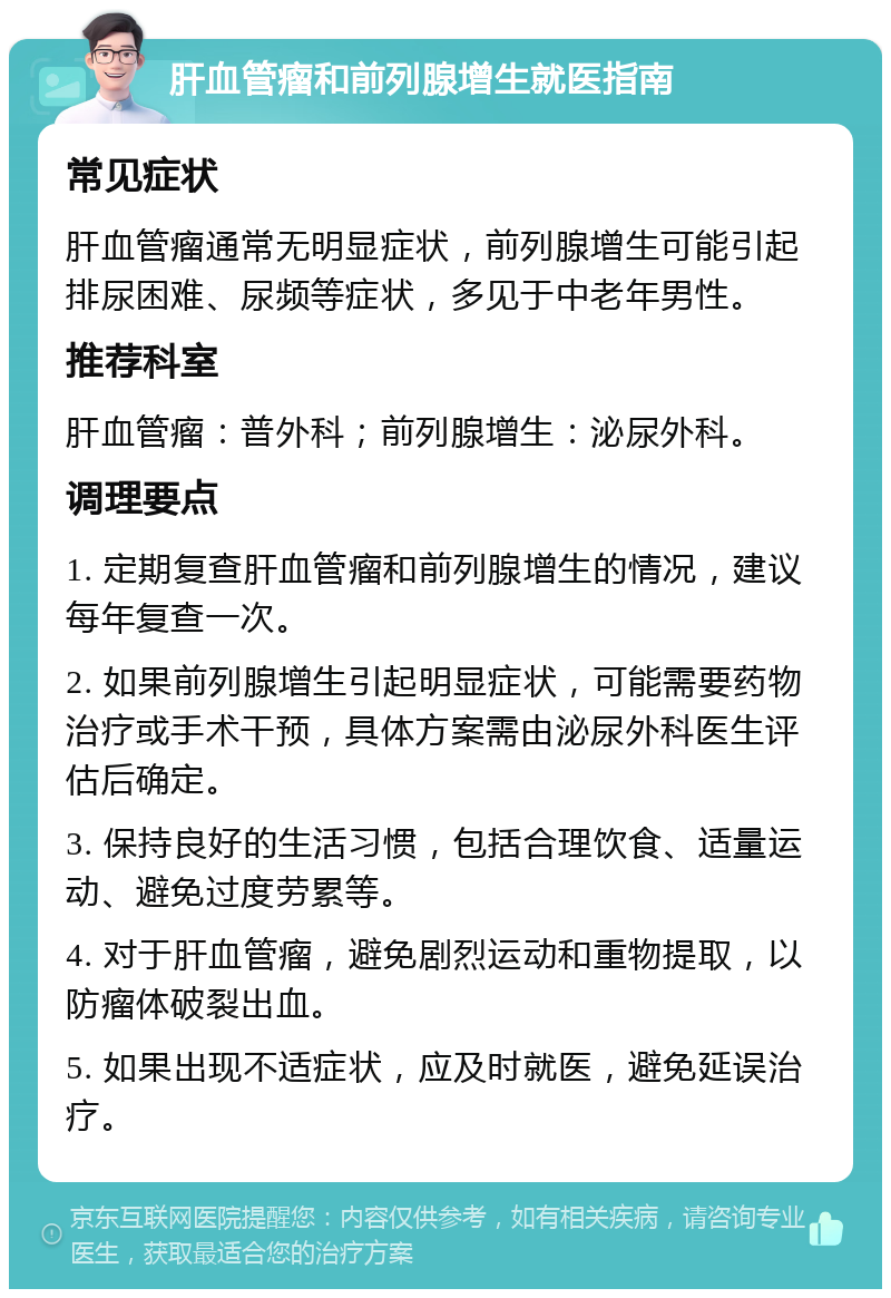 肝血管瘤和前列腺增生就医指南 常见症状 肝血管瘤通常无明显症状，前列腺增生可能引起排尿困难、尿频等症状，多见于中老年男性。 推荐科室 肝血管瘤：普外科；前列腺增生：泌尿外科。 调理要点 1. 定期复查肝血管瘤和前列腺增生的情况，建议每年复查一次。 2. 如果前列腺增生引起明显症状，可能需要药物治疗或手术干预，具体方案需由泌尿外科医生评估后确定。 3. 保持良好的生活习惯，包括合理饮食、适量运动、避免过度劳累等。 4. 对于肝血管瘤，避免剧烈运动和重物提取，以防瘤体破裂出血。 5. 如果出现不适症状，应及时就医，避免延误治疗。