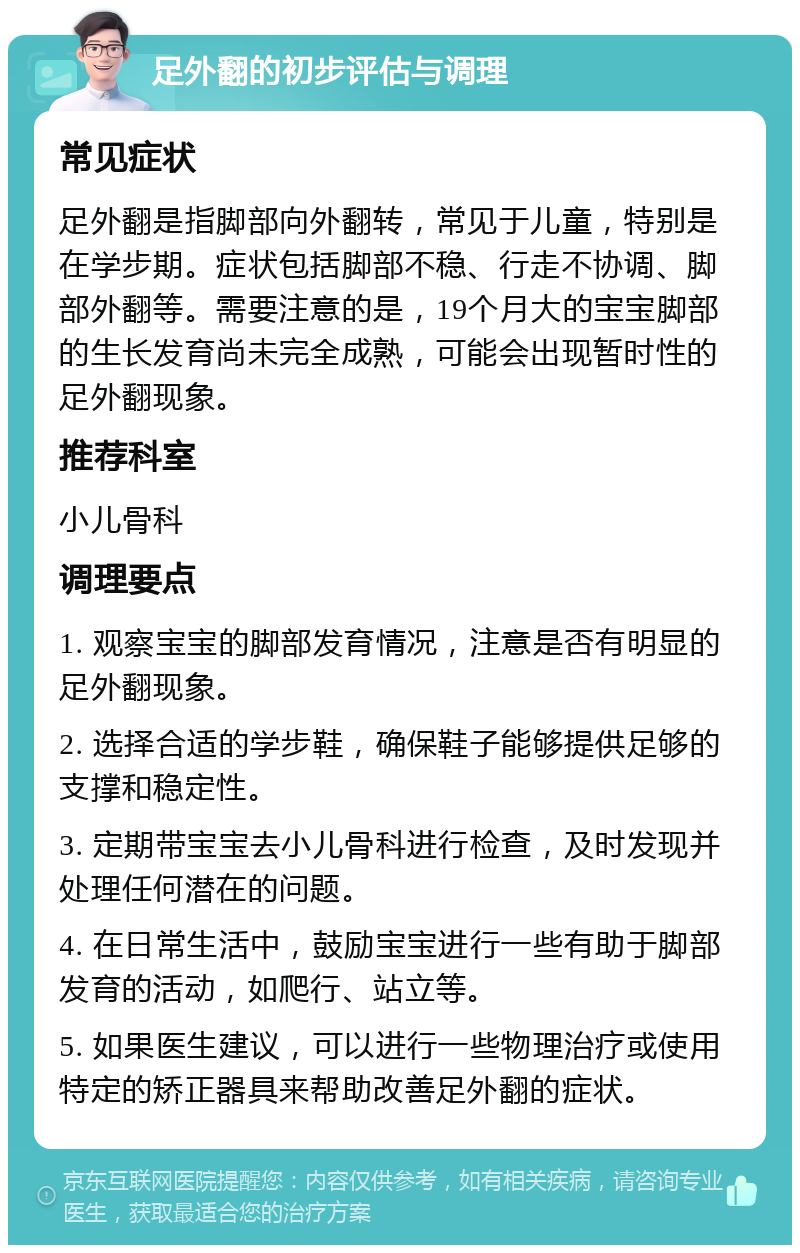 足外翻的初步评估与调理 常见症状 足外翻是指脚部向外翻转，常见于儿童，特别是在学步期。症状包括脚部不稳、行走不协调、脚部外翻等。需要注意的是，19个月大的宝宝脚部的生长发育尚未完全成熟，可能会出现暂时性的足外翻现象。 推荐科室 小儿骨科 调理要点 1. 观察宝宝的脚部发育情况，注意是否有明显的足外翻现象。 2. 选择合适的学步鞋，确保鞋子能够提供足够的支撑和稳定性。 3. 定期带宝宝去小儿骨科进行检查，及时发现并处理任何潜在的问题。 4. 在日常生活中，鼓励宝宝进行一些有助于脚部发育的活动，如爬行、站立等。 5. 如果医生建议，可以进行一些物理治疗或使用特定的矫正器具来帮助改善足外翻的症状。