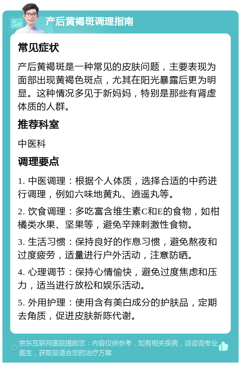 产后黄褐斑调理指南 常见症状 产后黄褐斑是一种常见的皮肤问题，主要表现为面部出现黄褐色斑点，尤其在阳光暴露后更为明显。这种情况多见于新妈妈，特别是那些有肾虚体质的人群。 推荐科室 中医科 调理要点 1. 中医调理：根据个人体质，选择合适的中药进行调理，例如六味地黄丸、逍遥丸等。 2. 饮食调理：多吃富含维生素C和E的食物，如柑橘类水果、坚果等，避免辛辣刺激性食物。 3. 生活习惯：保持良好的作息习惯，避免熬夜和过度疲劳，适量进行户外活动，注意防晒。 4. 心理调节：保持心情愉快，避免过度焦虑和压力，适当进行放松和娱乐活动。 5. 外用护理：使用含有美白成分的护肤品，定期去角质，促进皮肤新陈代谢。