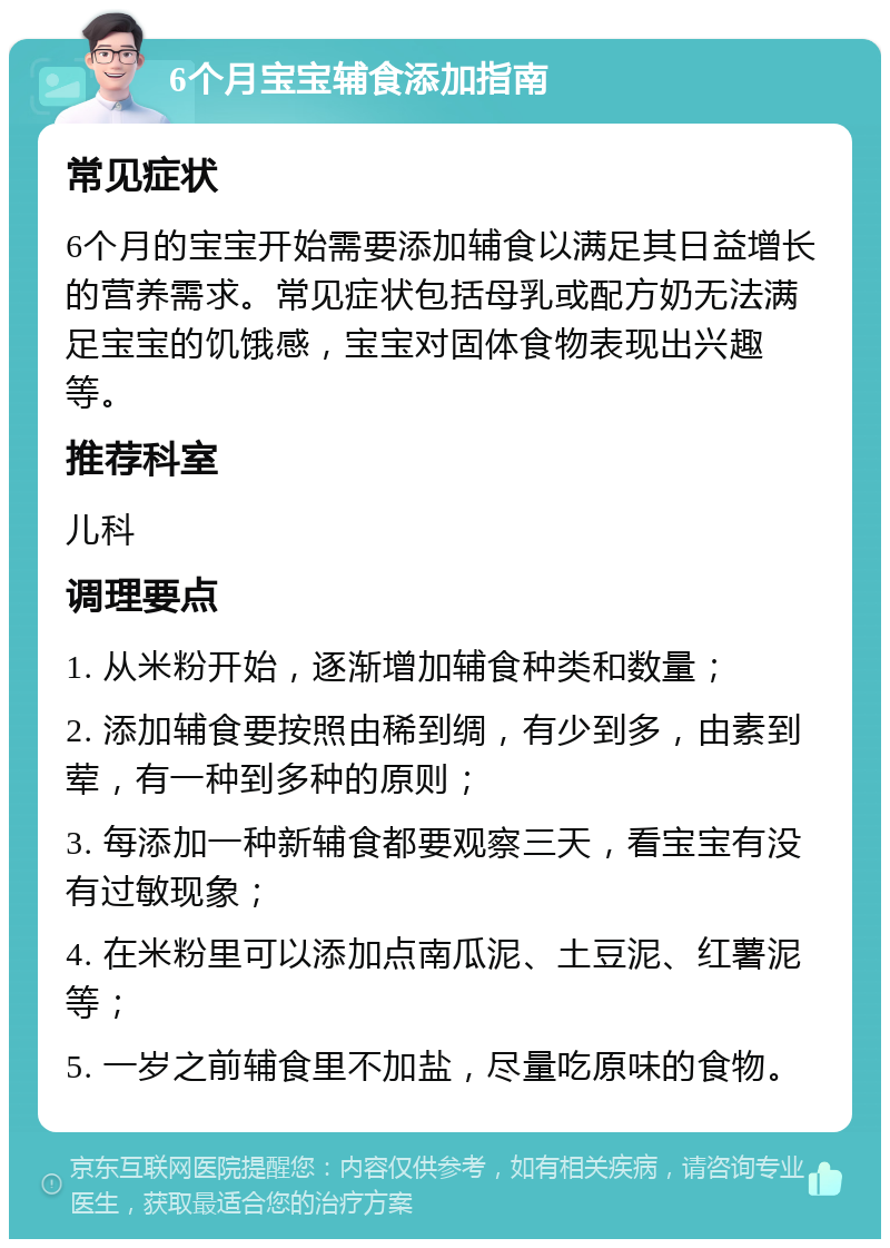 6个月宝宝辅食添加指南 常见症状 6个月的宝宝开始需要添加辅食以满足其日益增长的营养需求。常见症状包括母乳或配方奶无法满足宝宝的饥饿感，宝宝对固体食物表现出兴趣等。 推荐科室 儿科 调理要点 1. 从米粉开始，逐渐增加辅食种类和数量； 2. 添加辅食要按照由稀到绸，有少到多，由素到荤，有一种到多种的原则； 3. 每添加一种新辅食都要观察三天，看宝宝有没有过敏现象； 4. 在米粉里可以添加点南瓜泥、土豆泥、红薯泥等； 5. 一岁之前辅食里不加盐，尽量吃原味的食物。