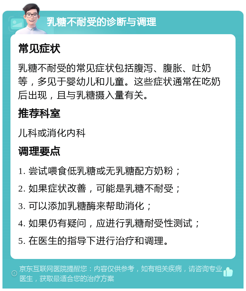 乳糖不耐受的诊断与调理 常见症状 乳糖不耐受的常见症状包括腹泻、腹胀、吐奶等，多见于婴幼儿和儿童。这些症状通常在吃奶后出现，且与乳糖摄入量有关。 推荐科室 儿科或消化内科 调理要点 1. 尝试喂食低乳糖或无乳糖配方奶粉； 2. 如果症状改善，可能是乳糖不耐受； 3. 可以添加乳糖酶来帮助消化； 4. 如果仍有疑问，应进行乳糖耐受性测试； 5. 在医生的指导下进行治疗和调理。