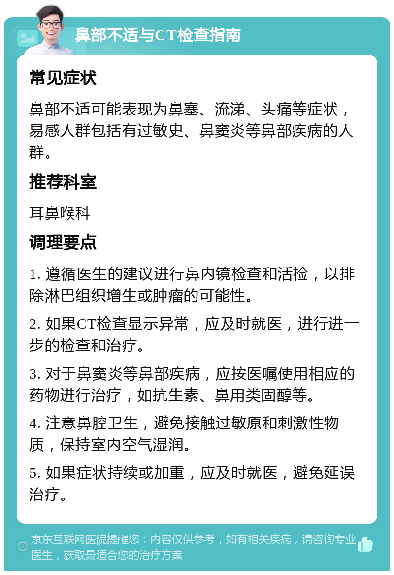 鼻部不适与CT检查指南 常见症状 鼻部不适可能表现为鼻塞、流涕、头痛等症状，易感人群包括有过敏史、鼻窦炎等鼻部疾病的人群。 推荐科室 耳鼻喉科 调理要点 1. 遵循医生的建议进行鼻内镜检查和活检，以排除淋巴组织增生或肿瘤的可能性。 2. 如果CT检查显示异常，应及时就医，进行进一步的检查和治疗。 3. 对于鼻窦炎等鼻部疾病，应按医嘱使用相应的药物进行治疗，如抗生素、鼻用类固醇等。 4. 注意鼻腔卫生，避免接触过敏原和刺激性物质，保持室内空气湿润。 5. 如果症状持续或加重，应及时就医，避免延误治疗。