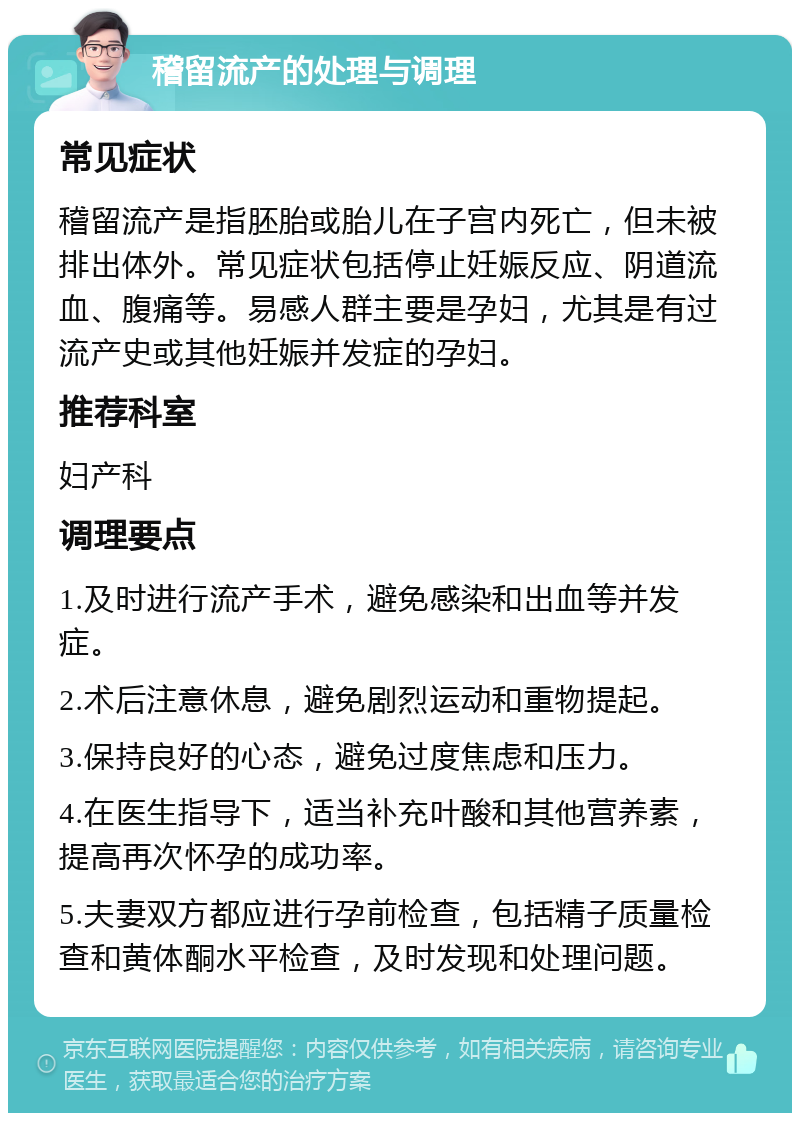 稽留流产的处理与调理 常见症状 稽留流产是指胚胎或胎儿在子宫内死亡，但未被排出体外。常见症状包括停止妊娠反应、阴道流血、腹痛等。易感人群主要是孕妇，尤其是有过流产史或其他妊娠并发症的孕妇。 推荐科室 妇产科 调理要点 1.及时进行流产手术，避免感染和出血等并发症。 2.术后注意休息，避免剧烈运动和重物提起。 3.保持良好的心态，避免过度焦虑和压力。 4.在医生指导下，适当补充叶酸和其他营养素，提高再次怀孕的成功率。 5.夫妻双方都应进行孕前检查，包括精子质量检查和黄体酮水平检查，及时发现和处理问题。