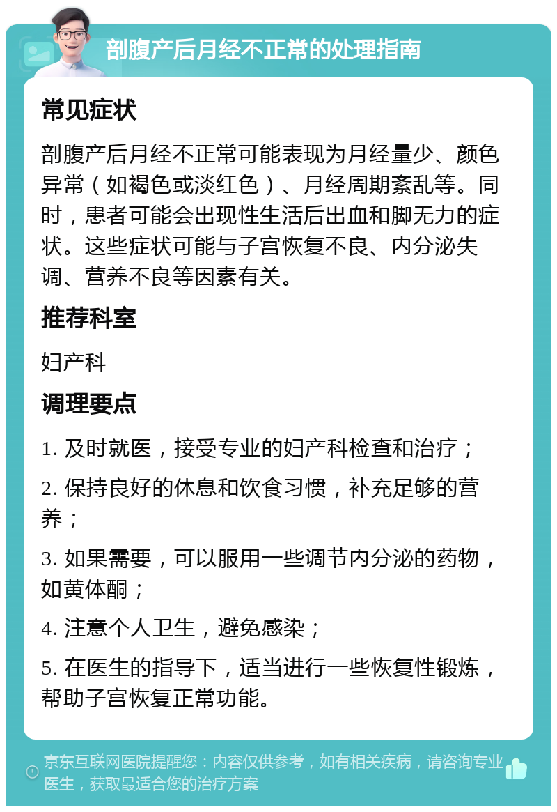 剖腹产后月经不正常的处理指南 常见症状 剖腹产后月经不正常可能表现为月经量少、颜色异常（如褐色或淡红色）、月经周期紊乱等。同时，患者可能会出现性生活后出血和脚无力的症状。这些症状可能与子宫恢复不良、内分泌失调、营养不良等因素有关。 推荐科室 妇产科 调理要点 1. 及时就医，接受专业的妇产科检查和治疗； 2. 保持良好的休息和饮食习惯，补充足够的营养； 3. 如果需要，可以服用一些调节内分泌的药物，如黄体酮； 4. 注意个人卫生，避免感染； 5. 在医生的指导下，适当进行一些恢复性锻炼，帮助子宫恢复正常功能。