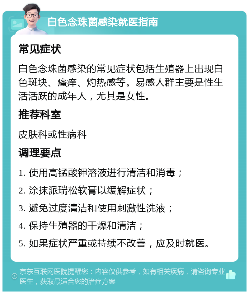 白色念珠菌感染就医指南 常见症状 白色念珠菌感染的常见症状包括生殖器上出现白色斑块、瘙痒、灼热感等。易感人群主要是性生活活跃的成年人，尤其是女性。 推荐科室 皮肤科或性病科 调理要点 1. 使用高锰酸钾溶液进行清洁和消毒； 2. 涂抹派瑞松软膏以缓解症状； 3. 避免过度清洁和使用刺激性洗液； 4. 保持生殖器的干燥和清洁； 5. 如果症状严重或持续不改善，应及时就医。