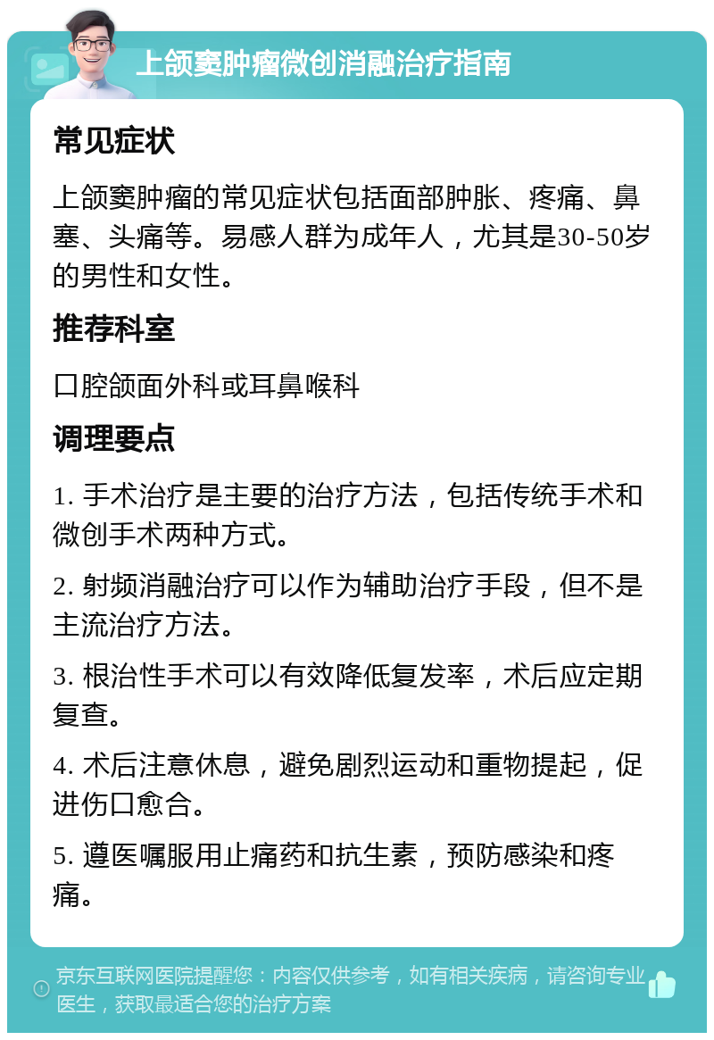 上颌窦肿瘤微创消融治疗指南 常见症状 上颌窦肿瘤的常见症状包括面部肿胀、疼痛、鼻塞、头痛等。易感人群为成年人，尤其是30-50岁的男性和女性。 推荐科室 口腔颌面外科或耳鼻喉科 调理要点 1. 手术治疗是主要的治疗方法，包括传统手术和微创手术两种方式。 2. 射频消融治疗可以作为辅助治疗手段，但不是主流治疗方法。 3. 根治性手术可以有效降低复发率，术后应定期复查。 4. 术后注意休息，避免剧烈运动和重物提起，促进伤口愈合。 5. 遵医嘱服用止痛药和抗生素，预防感染和疼痛。