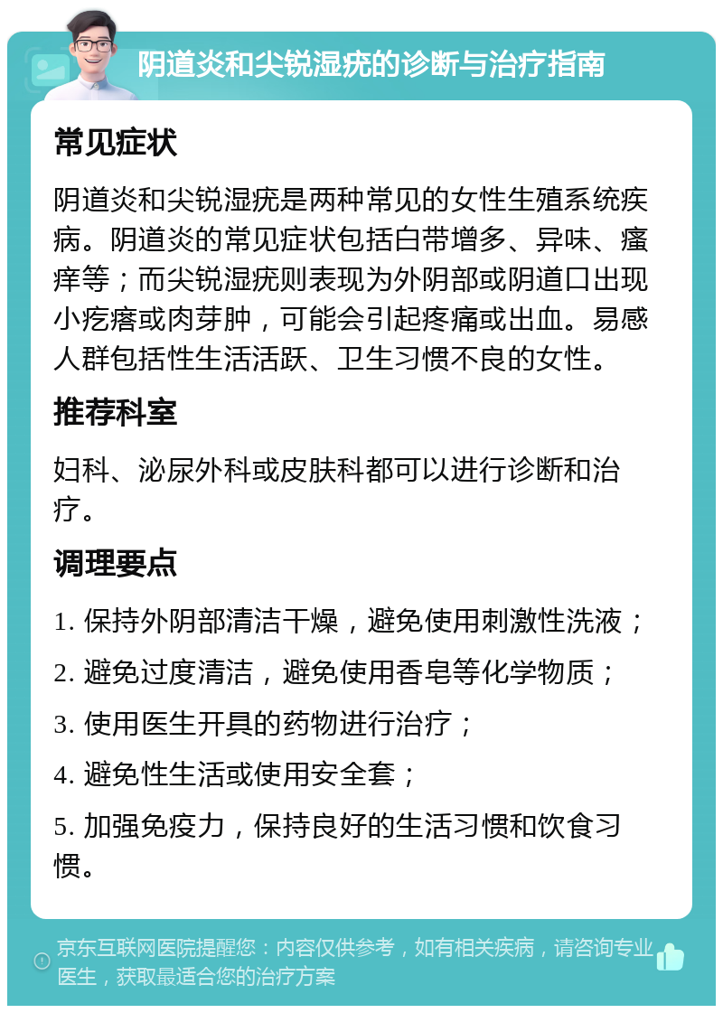 阴道炎和尖锐湿疣的诊断与治疗指南 常见症状 阴道炎和尖锐湿疣是两种常见的女性生殖系统疾病。阴道炎的常见症状包括白带增多、异味、瘙痒等；而尖锐湿疣则表现为外阴部或阴道口出现小疙瘩或肉芽肿，可能会引起疼痛或出血。易感人群包括性生活活跃、卫生习惯不良的女性。 推荐科室 妇科、泌尿外科或皮肤科都可以进行诊断和治疗。 调理要点 1. 保持外阴部清洁干燥，避免使用刺激性洗液； 2. 避免过度清洁，避免使用香皂等化学物质； 3. 使用医生开具的药物进行治疗； 4. 避免性生活或使用安全套； 5. 加强免疫力，保持良好的生活习惯和饮食习惯。